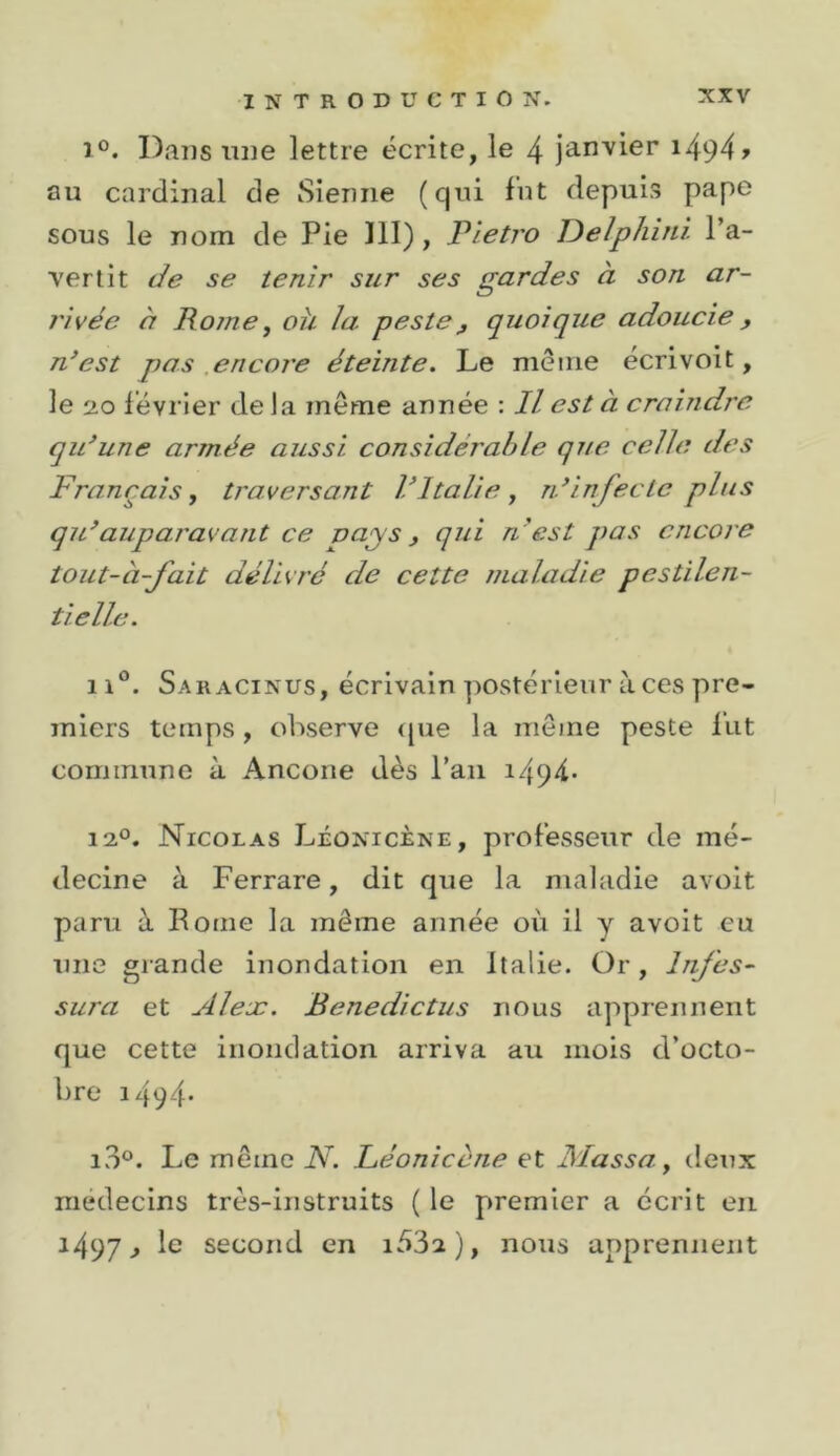 1°. Dans mie lettre écrite, le 4 janvier i494&gt; au cardinal de Sienne (qni fut depuis pape sous le nom de Pie 111) , Tïetro JDelphiiù l’a- vertit Je se tenir sur ses gardes à son ar- rivée à Rome, oh la peste^ quoique adoucie, n*est pas encore éteinte. Le même écrivoit, le 20 février delà même année ; Il est à craindre qidune armée aussi considérable que celle des Français, traversant ritalie , rdinfecte plus qidauparavant ce pays ^ qui n 'est pas encore tout-à-fait délivré de cette maladie pestilen- tielle. 11®. Saracinus, écrivain postérieur à ces pre- miers temps, observe (|ue la meme peste lut commune à Ancone dès l’an i494* 12°. Nicolas Léonicène, professeur de mé- decine à Ferrare, dit que la maladie avoit paru à Borne la même année où il y avoit eu une grande inondation en Italie. Or, Infes- sura et Aleæ. Benedictus nous apprennent que cette inondation arriva au mois d’octo- bre i494‘ i3°. Le même N. Léonicene et Massa, deux médecins très-instruits ( le premier a écrit en 1497^ le second en ), nous apprennent