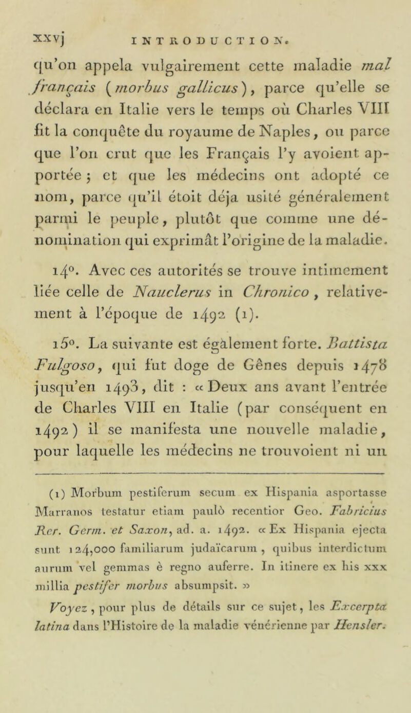 cju’on appela vulgairement cette maladie mal français ( morhus galiicus ), parce qu’elle se déclara en Italie vers le temps où Charles VIII fit la conquête du royaume de Naples, ou parce que l’on crut que les Français l’y avoieiit ap- portée 5 et que les médecins ont adopté ce nom, parce i[u’il étolt déjà usité généralement pariai le peuple, plutôt que comme une dé- iioinliiation qui exprimât l’origine de la maladie. Avec ces autorités se trouve intimement liée celle de Nauclerus in Chronico , relative- ment à l’époque de i49^ (i)* La suivante est également forte. Battis ta Fiilgoso y qui fut doge de Gênes depuis 147^ jusqu’en 1493, dit ; «Deux ans avant l’entrée de Charles VIII en Italie (par conséquent en 1492) il se manifesta une nouvelle maladie, pour laquelle les médecins ne trouvoient ni un (1) Morbum pestiferum secum ex Hispaiiia asportasse 4 Marranos testatur etiani paulù recentior Geo. Fabricius Fer. Gerin. et &lt;Sa.ro«, ad. a. 1492. «Ex Hispaiiia ejecta surit 1 34?000 famlliarum judaïcaiurn , quibus interdictuiu auruin vel gemmas è regno auferre. In ilinere ex bis xxx mi Ilia pestifer morhvs absumpsit. » Voyez , pour plus de détails sur ce sujet, les Excerpta latina dans l’Histoire de la maladie vénérienne par Hensler.