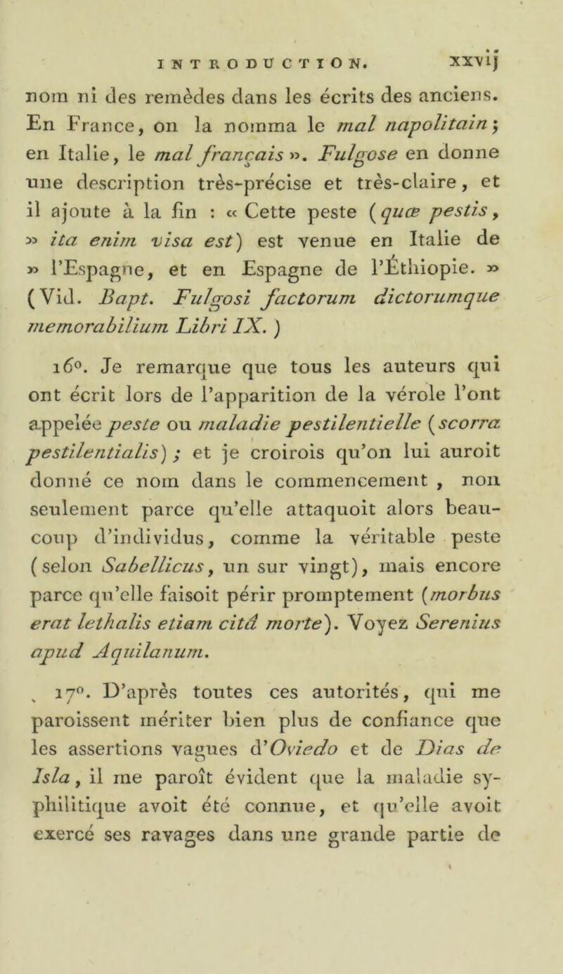 * • INTRODUCTION. XX^lj DOin ni des remèdes dans les écrits des anciens. En France, on la nomma le mal napolitain-, en Italie, le mal français n. Fulgose en donne une description très-précise et très-claire, et il ajoute à la fin : « Cette peste {quœ pestis, yi ita enim visa est) est venue en Italie de » l’Espagne, et en Espagne de l’Éthiopie. » (Vid. Bapt. Fulgosi factorum dictorumque memorabilium Libri IX. ) 160. Je remarque que tous les auteurs qui ont écrit lors de l’apparition de la vérole l’ont appelée peste ou maladie pestilentielle {^scorra pestilentialis) ; et je croirois qu’on lui auroit donné ce nom dans le commencement , noix seulement parce qu’elle attaquoit alors beau- coup d’individus, comme la véritable peste (selon Sabellicusy un sur vingt), mais encore parce qu’elle faisoit périr promptement {morbus erat lethalis etiam citâ moite'). Voyez Serenius apud Aqidlanum. D’après toutes ces autorités, qui me paroissent mériter bien plus de confiance que les assertions vamies à'Oviedo et de Di as de O Isla y il me paroît évident ([ue la maladie sy- philitique avoit été connue, et (ju’elle avoit exercé ses ravages dans une grande partie de