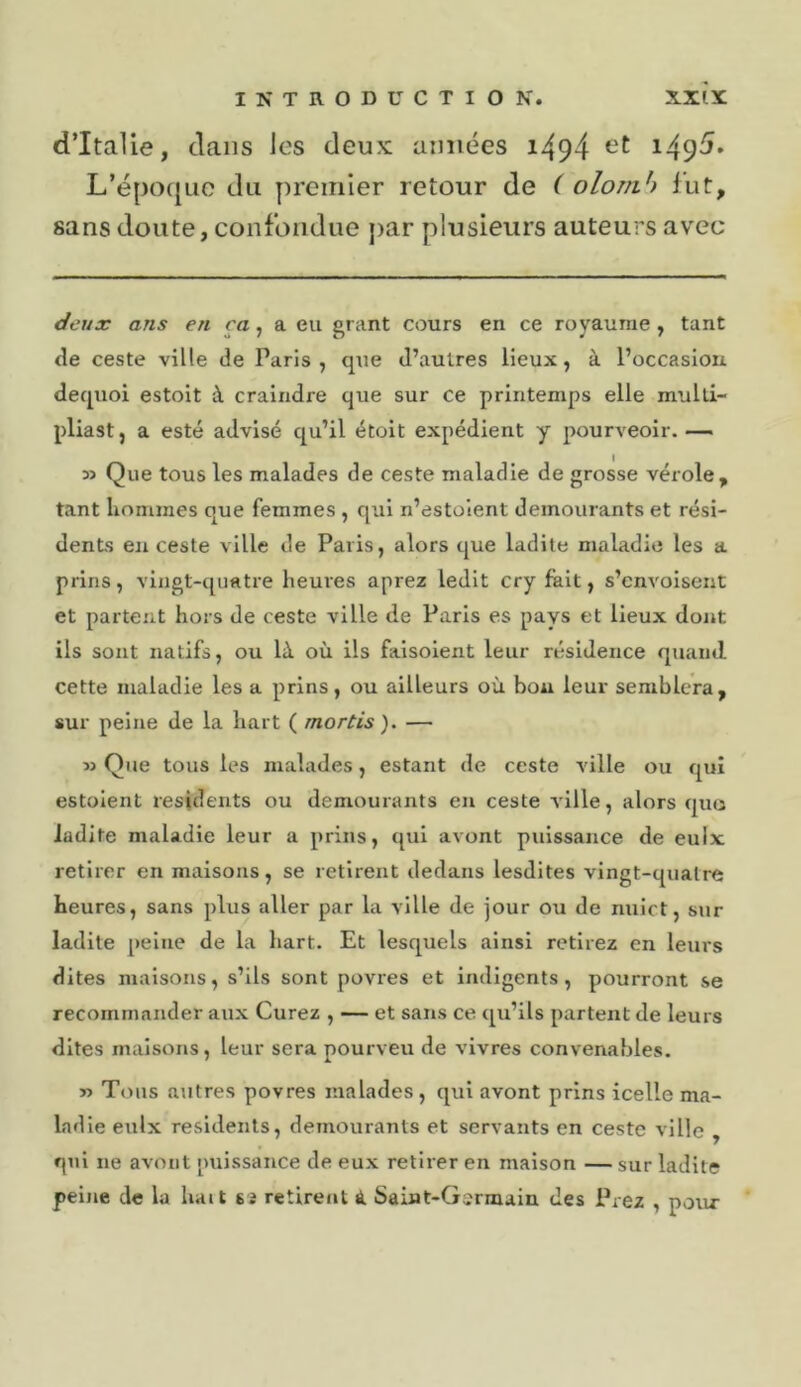 d’Italie, clans les deux années i494 i49^» L’é{30(jLic du premier retour de ( olornh lut, sans doute, confondue })ar plusieurs auteurs avec deux ans en ça, a eu grant cours en ce royaume, tant &lt;le ceste ville de Paris , que d’autres lieux, à l’occasion dequoi estoit à craindre que sur ce printemps elle mulli- pliast, a esté advisé qu’il étoit expédient y pourveoir. —. » Que tous les malades de ceste maladie de grosse vérole, tant hommes que femmes , qui n’estolent demeurants et rési- dents en ceste ville de Paris, alors que ladite maladie les a prins, vingt-quatre heures aprez ledit cry fait, s’envoiseiit et partent hors de ceste ville de Paris es pays et lieux dont ils sont natifs, ou là où ils faisoient leur résidence quand cette maladie les a prins, ou ailleurs où bon leur semblera, sur peine de la liai t ( mortis ). — Que tous les malades, estant de ceste ville ou qui estoient residents ou demourants en ceste ville, alors quo ladite maladie leur a prins, qui avont puissance de eulx retirer en maisons, se retirent dedans lesdites vingt-quatre heures, sans plus aller par la ville de jour ou de nuict, sur ladite peine de la hart. Et lesquels ainsi retirez en leurs dites maisons, s’ils sont povres et indigents, pourront se recommander aux Curez , — et sans ce qu’ils partent de leurs dites maisons, leur sera pourveu de vivres convenables. y&gt; Tous autres povres malades , qui avont prins icelle ma- ladie eulx residents, demourants et servants en ceste ville , qui ne avont puissance de eux retirer en maison — sur ladite peine de la hait sj retirent à Saint-Germain des Prez , pour