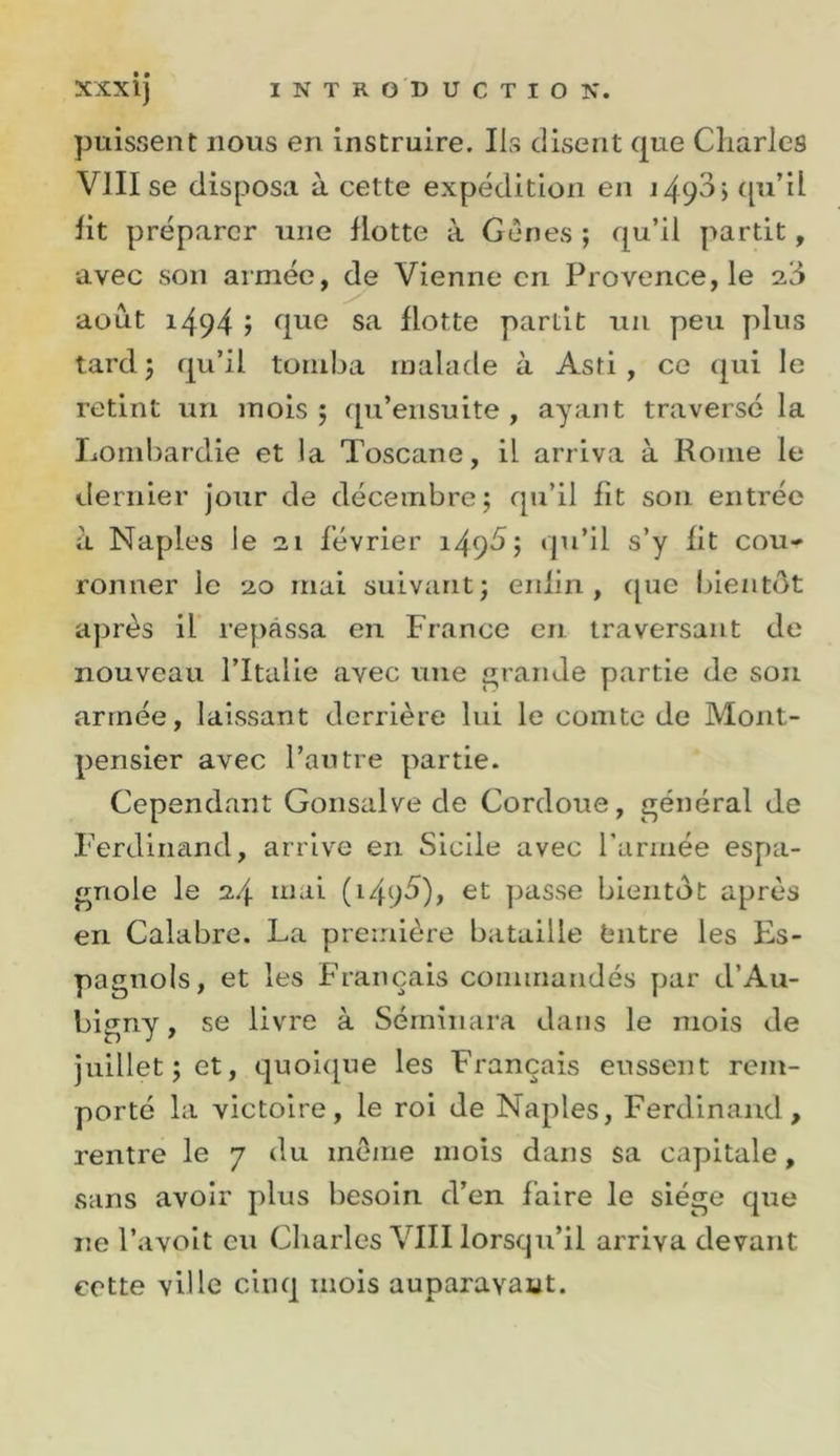 puissent nous en instruire. Ils disent que Charles VIII se disposa à cette expédition en 1496) ([u’il lit préparer une flotte à Gênes *, qu’il y&gt;artit, avec son armée, de Vienne en Provence, le août 1494 j sa Hotte partit un peu plus tard 5 qu’il tomba malade à Asri , ce (jui le retint un mois ; qu’ensuite , ayant traverse la Lombardie et la Toscane, il arriva à Rome le dernier jour de décembre; qu’il fit son entrée à Naples le 21 février i49^; qu’il s’y fit cou- ronner le 20 mai suivant; enfin, ([ue Inentôt après il repassa en France en traversant de nouveau l’Italie avec une ^ranJe partie de son armée, laissant derrière lui le comte de Mont- pensier avec l’autre partie. Cependant Gonsalve de Cordoue, général de Ferdinand, arrive en Sicile avec l’armée espa- gnole le 24 passe bientôt après en Calabre. La première bataille feutre les Es- pagnols, et les Français commandés par d’Au- bigny, se livre à Sémînara dans le mois de juillet; et, quoi([ue les Français eussent rem- porté la victoire, le roi de Naples, Ferdinand, rentre le 7 du même mois dans sa capitale, sans avoir plus besoin d’en faire le siège que ne l’avolt eu Charles VIII lorsqu’il arriva devant cette ville cinq mois auparavant.