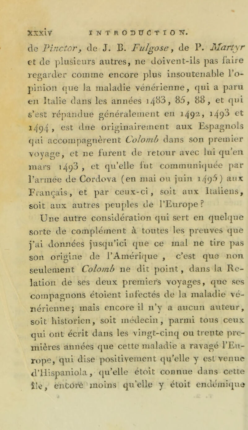 de Pinctor, de J. 13. Fuïgose y de P. JSÏartyr et de ]dusieurs autres, ne doivent-ils pas l’aire regarder comme encore plus Insoutenable l’o- piiiion que la maladie vénérienne, qui a paru en Italie clans les années s’est répandue généralement eu 1492, i49^ 1494» GSt due originairement aux Espagnols qui accompagnèrent Colomb dans son premier \oyage, et ne lurent de retour avec lui qu’en mars i4q3 , et qu’elle lut communnjuée par l’armée de Cordova (en mai ou juin 149^) aux Français, et par ceux-ci, soit aux Italiens, soit aux autres peu{)les de l’Europe ? Une autre considération qui sert en quelque sorte de complé/nent à toutes les preuves que j’ai données jusqu’ici que ce mal ne tire pas son origine de l’Amérique , c’est que non seulement Colomb ne dit point, dans la Re- lation de ses deux premiers voyages, c|ue ses compagnons étoient infectés de la maladie vé- nérienne; mais encore il n’y a aucun auteur, soit historien, soit médecin, parmi tous ceux qui ont écrit dans les vingt-cinq ou trente pre- mières années cpie cette maladie a ravagé l’Eu- rope, qui dise ]&gt;ositivement qu’elle y est venue d’ilispaniola, ([u’elle étoit connue dans cette île, enCûré moins qu’elle y étoit endémique