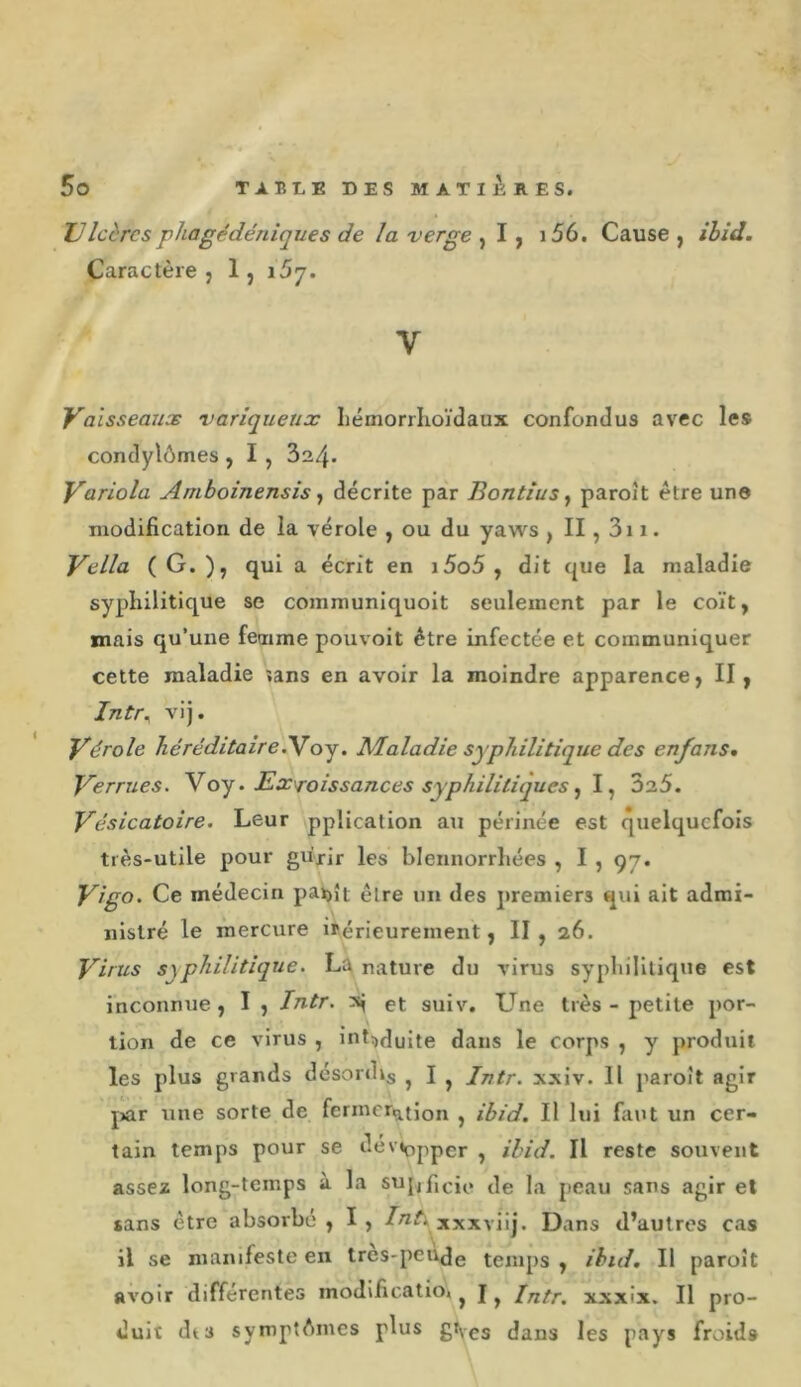 JJ Icèrcs phagédéniques de la verge ^ I, i56. Cause, ihid. Caractère, 1, 157. V Vaisseaux variqueux IiémorrKoïdaux confondus avec les condylômes , I , 324. Variola Amboinensis ^ décrite par BontiuSy paroît être une modification de la vérole , ou du yaws , II, 3i 1. Vella ( G. ), qui a écrit en i5o5 , dit que la maladie syphilitique se communiquoit seulement par le coït, mais qu’une femme pouvoit être infectée et communiquer cette maladie îans en avoir la moindre apparence, II, Intr^ vij. Vérole JiéréditaireiVoj. Maladie syphilitique des enfans. Verrues. Yoy ‘ Excroissances syphilitiques ^ \ ùo.5. Vésicatoire. Leur pplication au périnée est quelquefois très-utile pour gu'xir les blennorrliées , I , 97. Vigo. Ce médecin pax&gt;ît être un des premiers qui ait admi- nistré le mercure irérieurement, II, 26. Virus syphilitique. La nature du virus syphilitique est inconnue, I , Intr. s| et suiv. Une très - petite por- tion de ce virus , int^duite dans le corps , y produit les plus grands désordij ^ J ^ Intr. xxiv. 11 paroît agir j&gt;ar une sorte de fcrmer^tJon , ibid. Il lui faut un cer- tain temps pour se dév»opper , ihid. Il reste souvent assez long-temps à la su[,,f,cie de la peau sans agir et sans être absorbé , I , xxxviij. Dans d’autres cas il se mairifeste en tres-peode temps , ihid. Il paroît avoir différentes inodificatio» ^ J ^ Intr. xxxix. Il pro- duit dts symptAmes plus gVes dans les pays froid»