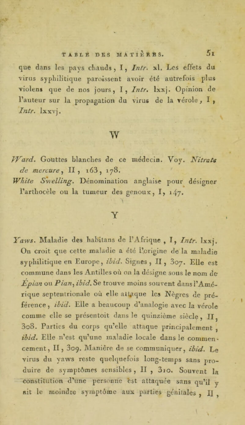 N» que dans les pays cliauds , I, Intr. xl. Les effets du virus syphilitique paroisseiit avoir été autrefois plus violens que de nos jours, I, Intr. Ixxj. Opinion de l’auteur sur la propagation du virus de la vérole ^ I » Intr. Ixxvj. w fVard. Gouttes blanches de ce médecin. Voy. Nitrats de mercure.^ II, i63, 178. WJiite Swelling. Dénomination anglaise pour désigner l’arthocèle ou la tumeur des genoux, I, 147. Y Yaws. Maladie des habitans de l’Afrique , I, Intr. Ixxj, On croit que cette maladie a été l’origine de la maladie syphilitique en Europe, ibid. Signes , II , 807. Elle est commune dans les Antilles où on la désigne sous le nom de Épian ou Pian., ibid. Se trouve moins souvent dans l’Amé- rique septentrionale où elle atl^ique les Nègres de pré- férence , ibid. Elle a beaucoup d’analogie avec la vérole comme elle se présentoit dans le quinzième siècle, II, 3o8. Parties du corps qu’elle attaque principalement , ibid. Elle n’est qu’une maladie locale dans le commen&gt; cernent, II, 809. Manière de se communiquer, ibid. Le virus du yaws reste quelquefois long-temps sans pro- duire de symptômes sensibles, II , 310. Souvent la constitution d’une personne bst attaquée sans qu’il y ait le moindre symptôme aux parties génitales , Il ,