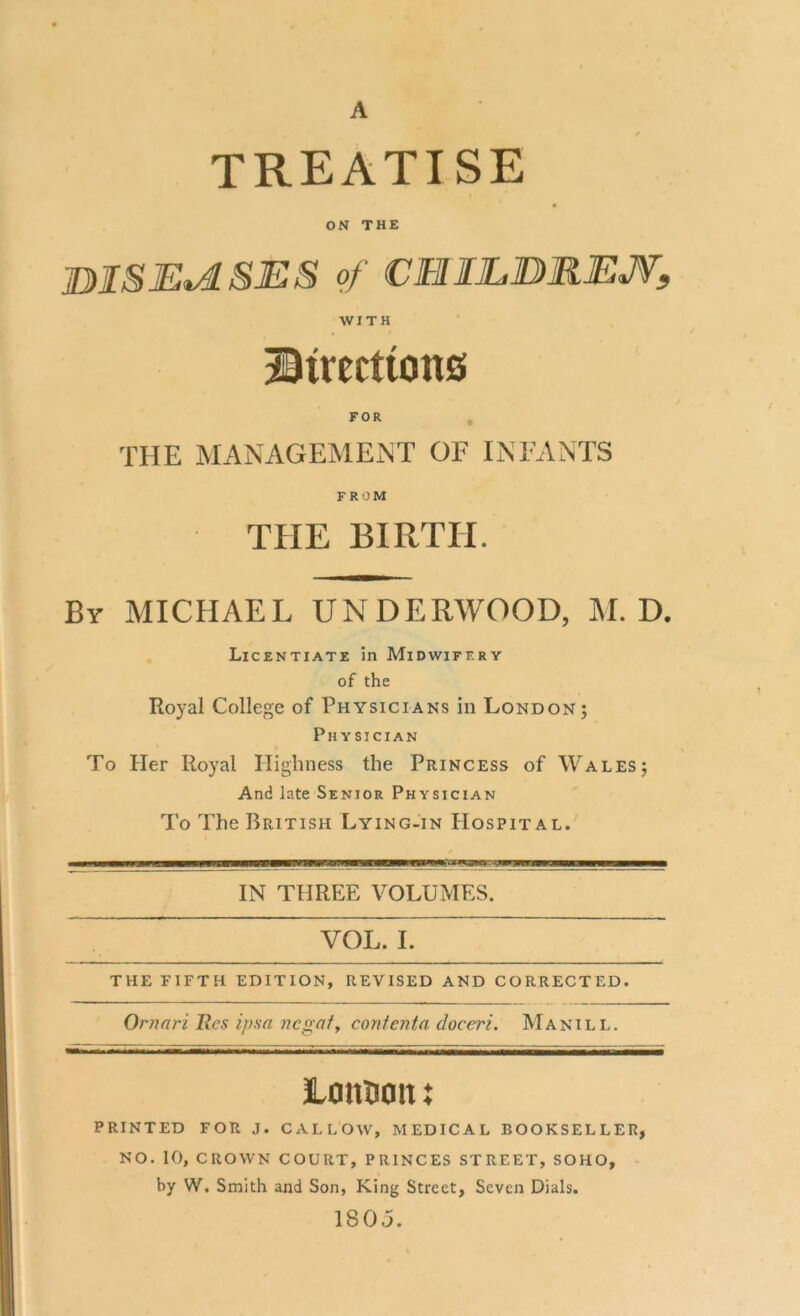 A treatise ON THE BIS ERASES Of CHILDREN, WITH Directions FOR THE MANAGEMENT OF INFANTS FROM THE BIRTH. By MICHAEL UNDERWOOD, M. D. Licentiate in Midwifery of the Royal College of Physicians in London; Physician To Her Royal Highness the Princess of Wales; And late Senior Physician To The British Lying-in Hospital. IN THREE VOLUMES. VOL. I. THE FIFTH EDITION, REVISED AND CORRECTED. Omari Res ipsa negaf, coritenta cloceri. Manill. Lout)a it x PRINTED FOR J. CALLOW, MEDICAL BOOKSELLER, NO. 10, CROWN COURT, PRINCES STREET, SOHO, by W. Smith and Son, King Street, Seven Dials. 180 j.