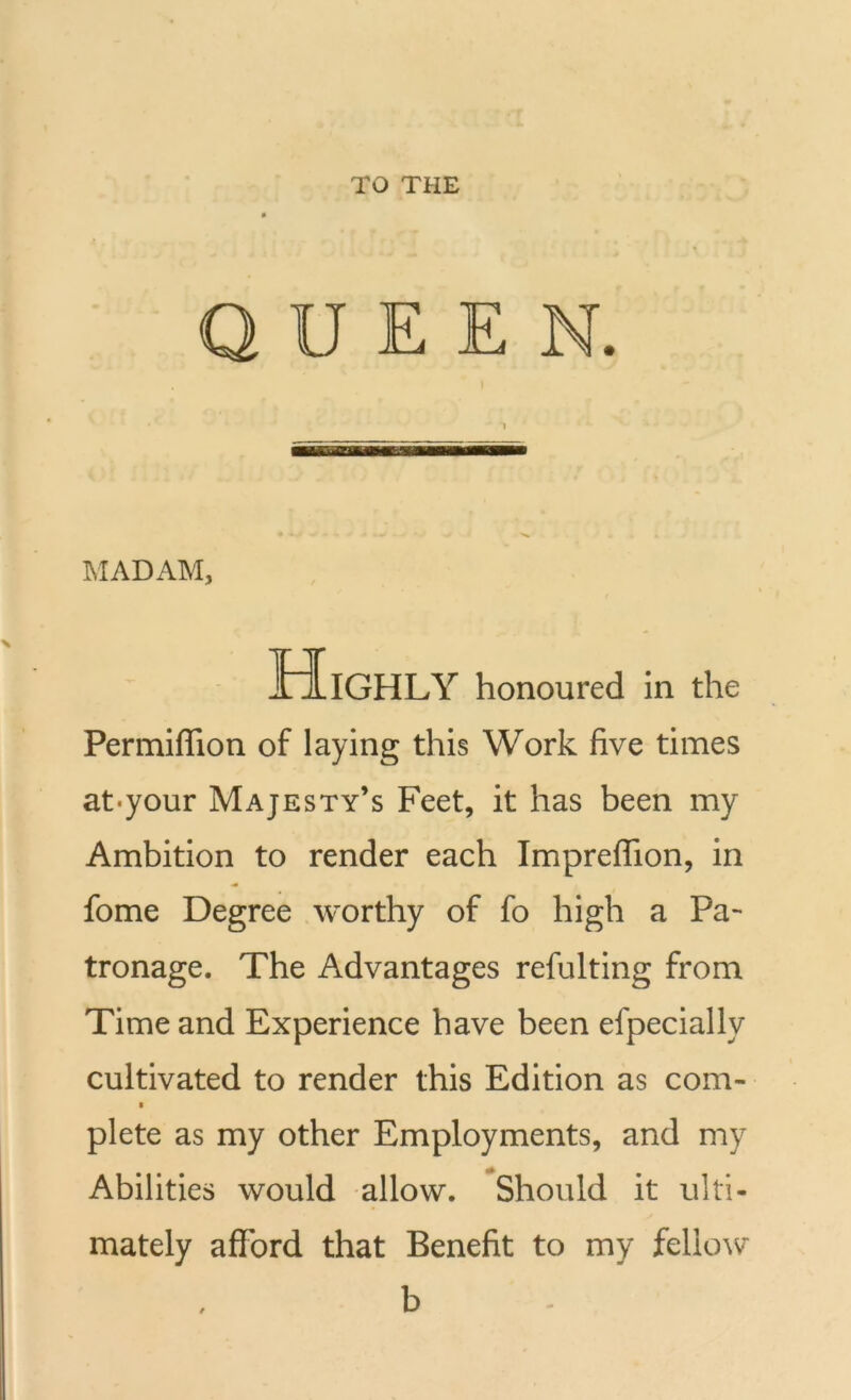 TO THE QUEEN. MADAM, Highly honoured in the Permiflion of laying this Work five times at*your Majesty’s Feet, it has been my Ambition to render each Impreflion, in fome Degree worthy of fo high a Pa- tronage. The Advantages refulting from Time and Experience have been efpeciallv cultivated to render this Edition as com- plete as my other Employments, and my Abilities would allow. Should it ulti- mately afford that Benefit to my fellow b