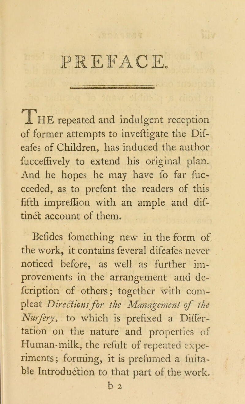 PREFACE. 1h E repeated and indulgent reception of former attempts to inveftigate the Dif- eafes of Children, has induced the author fucceffively to extend his original plan. And he hopes he may have fo far fuc- ceeded, as to prefent the readers of this fifth impreffion with an ample and dif- tinct account of them. Befides fomething new in the form of the work, it contains feveral difeafes never noticed before, as well as further im- provements in the arrangement and dc- fcription of others; together with corn- pleat Directionsfor the Management of the Nurfery, to which is prefixed a Differ- tation on the nature and properties of Human-milk, the refult of repeated expe- riments; forming, it is prefumed a luita- ble Introduction to that part of the work. b 2