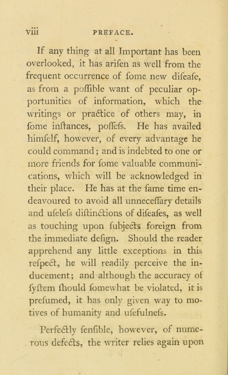 % If any thing at all Important has been overlooked, it has arifen as well from the frequent occurrence of fome new difeafe, as from a poffible want of peculiar op- portunities of information, which the writings or practice of others may, in fome infiances, poffefs. He has availed himfelf, however, of every advantage he could command; and is indebted to one or more friends for fome valuable communi- cations, which will be acknowledged in their place. He has at the fame time en- deavoured to avoid all unnecefiary details and ufelefs diftindlions of difeafes, as well as touching upon fubjects foreign from the immediate defign. Should the reader apprehend any little exceptions in this refpedt, he will readily perceive the in- ducement; and although the accuracy of fyftem fhould fomewhat be violated, it is prefumed, it has only given way to mo- tives of humanity and ufefulnefs. Perfectly fenfible, however, of nume- rous defedts, the writer relies again upon