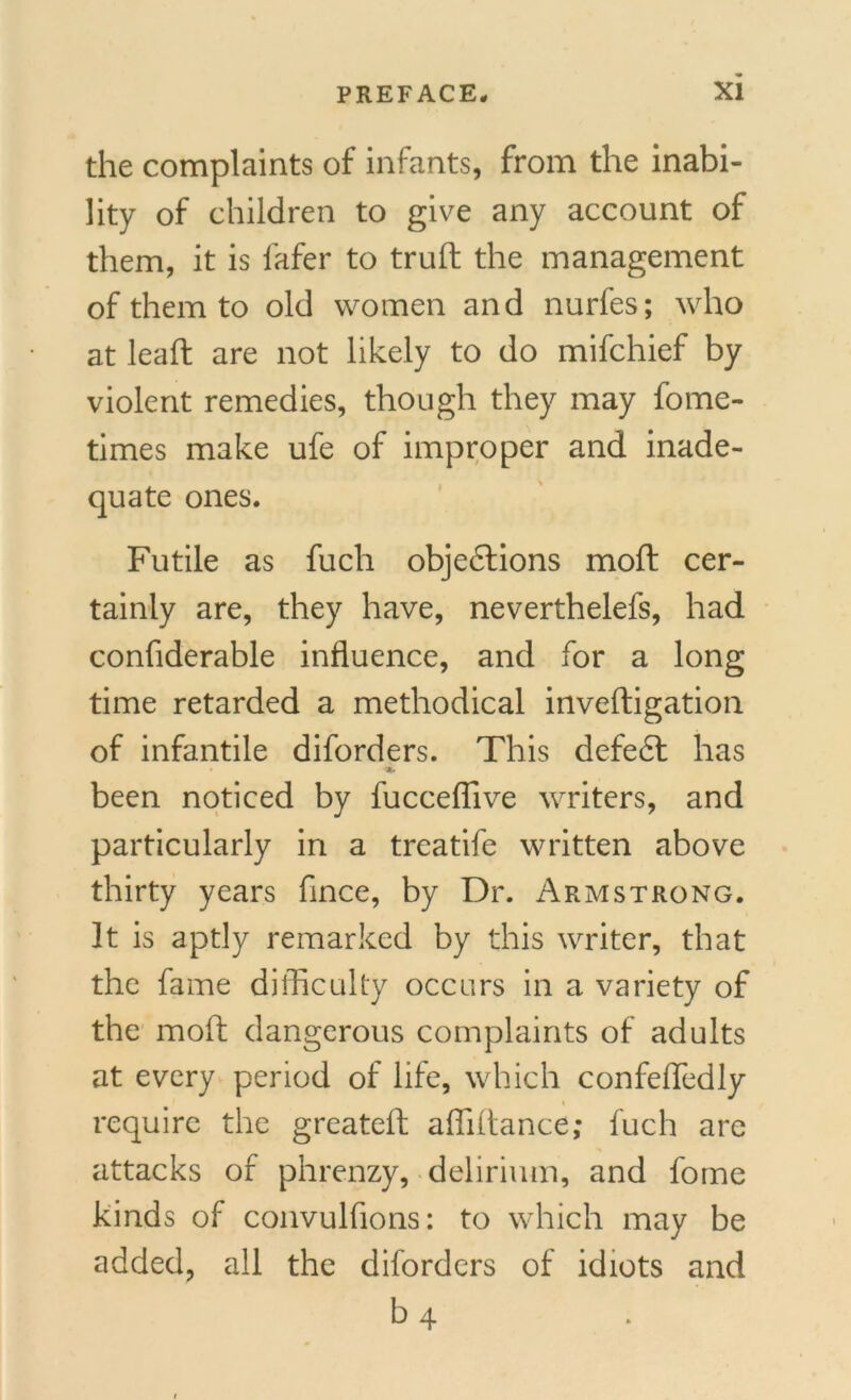 the complaints of infants, from the inabi- lity of children to give any account of them, it is fafer to truft the management of them to old women and nurfes; who at lead: are not likely to do mifchief by violent remedies, though they may fome- times make ufe of improper and inade- quate ones. Futile as fucli objections moft cer- tainly are, they have, neverthelefs, had confiderable influence, and for a long time retarded a methodical inveftigation of infantile diforders. This defedt has * been noticed by fucceffive writers, and particularly in a treatife written above thirty years fince, by Dr. Armstrong. It is aptly remarked by this writer, that the fame difficulty occurs in a variety of the moft dangerous complaints of adults at every period of life, which confeffedly i require the greateft affiltance; fuch are attacks of phrenzy, delirium, and fome kinds of convulfions: to which may be added, all the diforders of idiots and