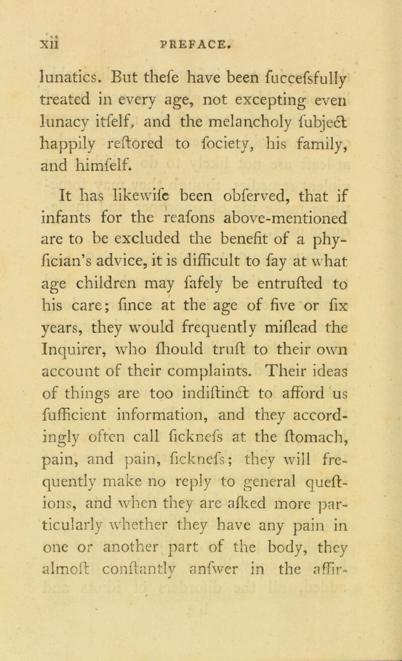 lunatics. But thefe have been fuccefsfully treated in every age, not excepting even lunacy itfelf, and the melancholy fubject happily reftored to fociety, his family, and himfelf. It has likewife been obferved, that if infants for the reafons above-mentioned are to be excluded the benefit of a phy- fician’s advice, it is difficult to fay at what age children may fafely be entrufled to his care; fince at the age of five or fix years, they would frequently miflead the Inquirer, who fliould truft to their own account of their complaints. Their ideas of things are too indiftinct to afford us fufficient information, and they accord- ingly often call ficknefs at the flomach, pain, and pain, ficknefs; they will fre- quently make no reply to general quefl- ions, and when they are afked more par- ticularly whether they have any pain in one or another part of the body, they almoft conftantlv anfwer in the affir- a/