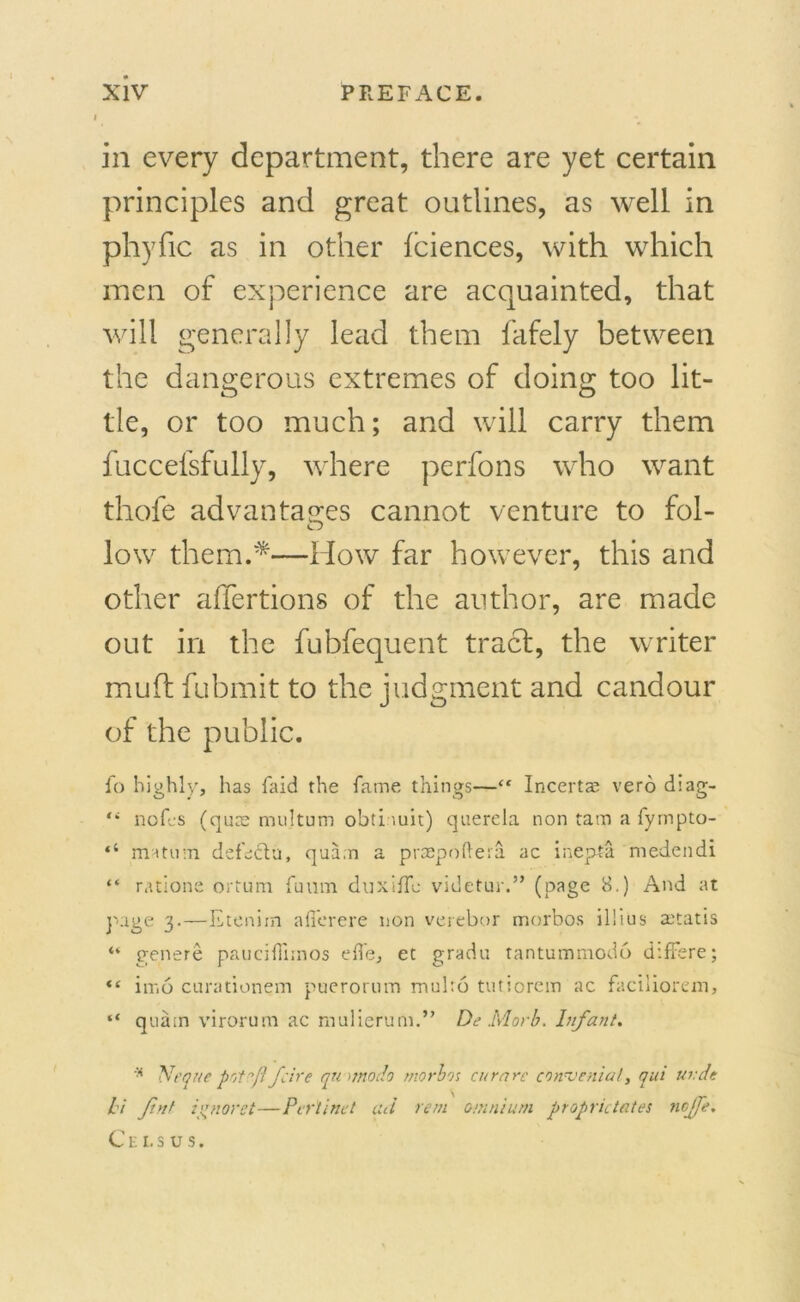 in every department, there are yet certain principles and great outlines, as well in phyfic as in other (ciences, with which men of experience are acquainted, that will generally lead them fafely between the dangerous extremes of doing too lit- tle, or too much; and will carry them fuccefsfully, where perfons who want thofe advantages cannot venture to fol- low them.*—How far however, this and other affertions of the author, are made out in the fubfequent tract, the writer muff fubmit to the judgment and candour of the public. fo highly, has faid the fame things—“ Incerta; verb diag- “ nofes (quce mujtum obti-urn) querela non tam a fyrnpto- matum defectu, quam a praepoftera ac inepta medendi “ ratione ortu'm fuum duxiiTe videtur.” (page 8.) And at page 3.—Etenim afi'erere non verebor morbos illius aitatis “ genere paucilTnnos effe, et grade tantummodo d’.ffere; “ iiv.6 curationem puerorum mul:6 tutiorem ac faciliorem, “ quam virorum ac mulierum.” De Mark. Infant. * Neque fcire qu <moclo morbos curare congenial, qui uvde hi ftnt ivnoret—Pcrtind ad rem omnium proprieties ncjje, Cei.sus.