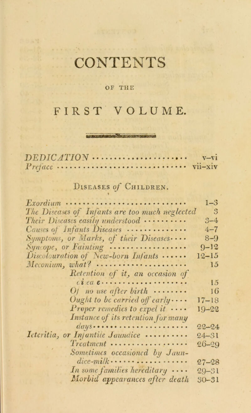 CONTENTS OF THE FIRST VOLUME. DEDICATION v-vi Preface vii-xiv Diseases of Children. t Exordium The Diseases of Infants are too much neglected Their Diseases easily understood Causes of infants Diseases Symptoms, or Marks, of their Diseases• • • • Syncope, or Painting Discolouration of New-born Infants Meconium, what? Retention of it, an occasion of c.i ea Of no use after birth Ought to be carried off early • • • • edits to expel it • • • • its retention for many days Icteritia, or Infantile Jaundice • • • • Treatment Sometimes occasioned by Jaun- dice-milk 1 roper rem Instance of 1—0 o O 3- 4 4- 7 8-9 9-12 12-15 15 15 16 17-18 19-22 22-24 24-31 26- 29 27- 28 In some families hereditary •••• 29-31 Morbid appearances after death 30-31