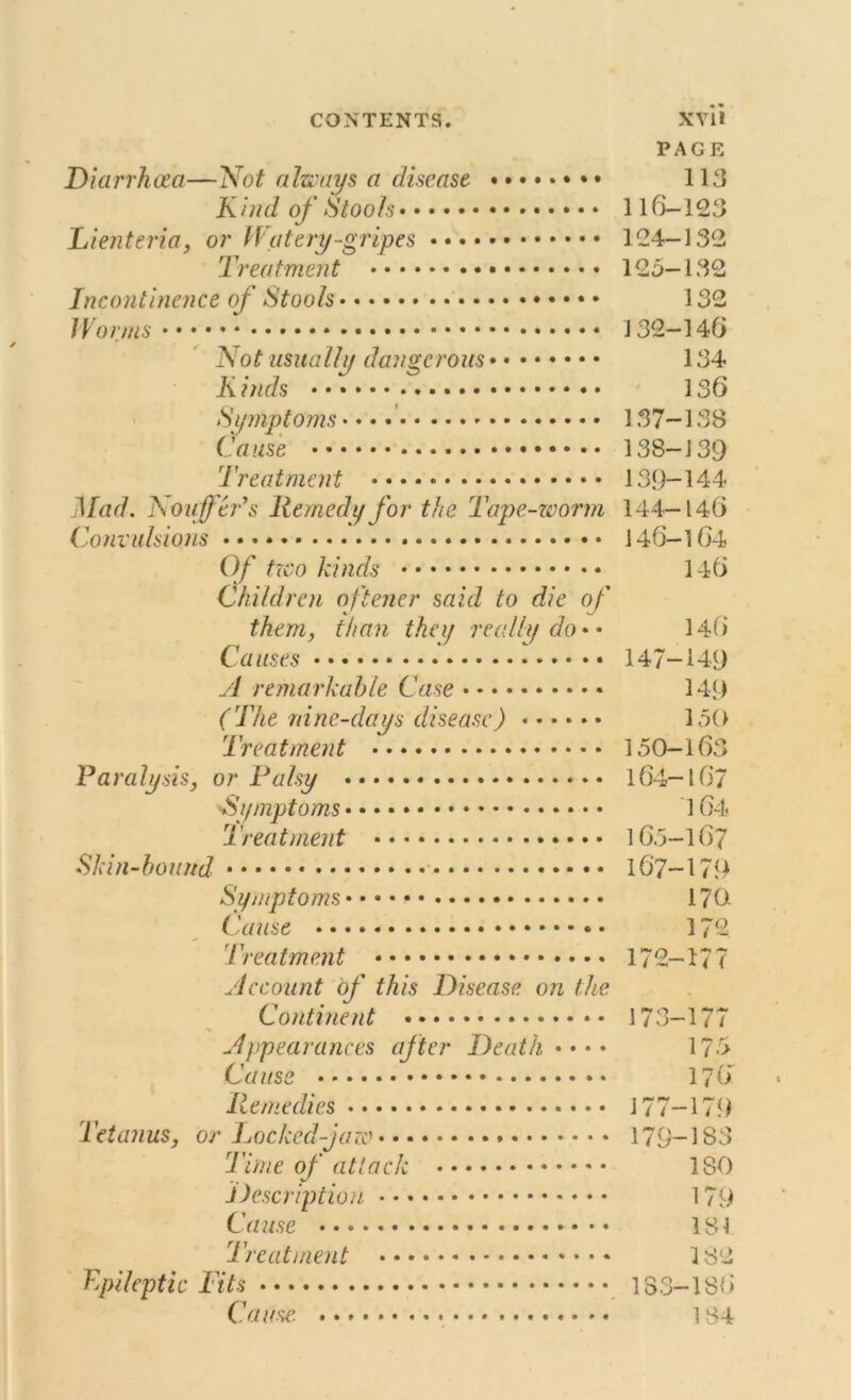 PAGE Diarrhoea—Not always a disease. 113 Kind of Stools 116-123 Lienteria, or H at try -gripes 124-132 Treatment 125—132 Incontinence of Stools 132 Worms 132-146 Not usually dangerous 134 K inds 136 Symptoms 137-138 Cause 138-139 Treatment • •••• 139-144 Mad. Nouffer's Remedy for the Tape-worm 144—146 Convulsions 146-164 Of two kinds 146 Children oftener said to die of them, than they really do* • 146 Causes 147-149 yl remarkable Case 149 (The nine-days disease) 150 Treatment 150-163 Paralysis, or Palsy 164-167 'Symptoms 164 Treatment 16.5-167 Skin-bound 167-179 Symptoms • • • • 170. Cause 172 Treatment 172-177 Recount of this Disease on the Continent 173-177 Appearances after Death • •• • 175 Cause 176 Remedies 177-179 tetanus, or Locked-jaw 179-183 Time of attack 180 Description 179 Cause 181 Treatment 182 Epileptic Fits 183-186 Cause. 184