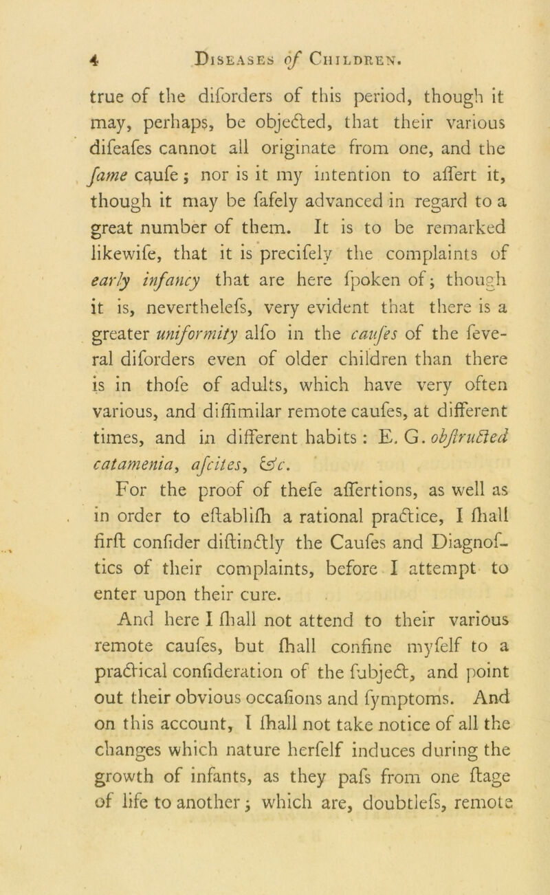 true of the diforders of this period, though it may, perhaps, be objected, that their various difeafes cannot all originate from one, and the fame caufe; nor is it my intention to affert it, though it may be fafely advanced in regard to a great number of them. It is to be remarked likewife, that it is precifely the complaints of early infancy that are here fpoken of; though it is, neverthelefs, very evident that there is a greater uniformity alfo in the caufes of the feve- ral diforders even of older children than there is in thofe of adults, which have very often various, and difiimilar remote caufes, at different times, and in different habits: E. G. obflrufted catamenia, afcites, CsV. For the proof of thefe affertions, as well as in order to eftablifh a rational practice, I fhall firfl confider diftindly the Caufes and Diagnof- tics of their complaints, before I attempt to enter upon their cure. And here I fhall not attend to their various remote caufes, but fhall confine myfelf to a pradical confideration of the fubjed, and point out their obvious occafions and fymptoms. And on this account, I fhall not take notice of all the changes which nature herfelf induces during the growth of infants, as they pafs from one flage of life to another; which are, doubtlefs, remote