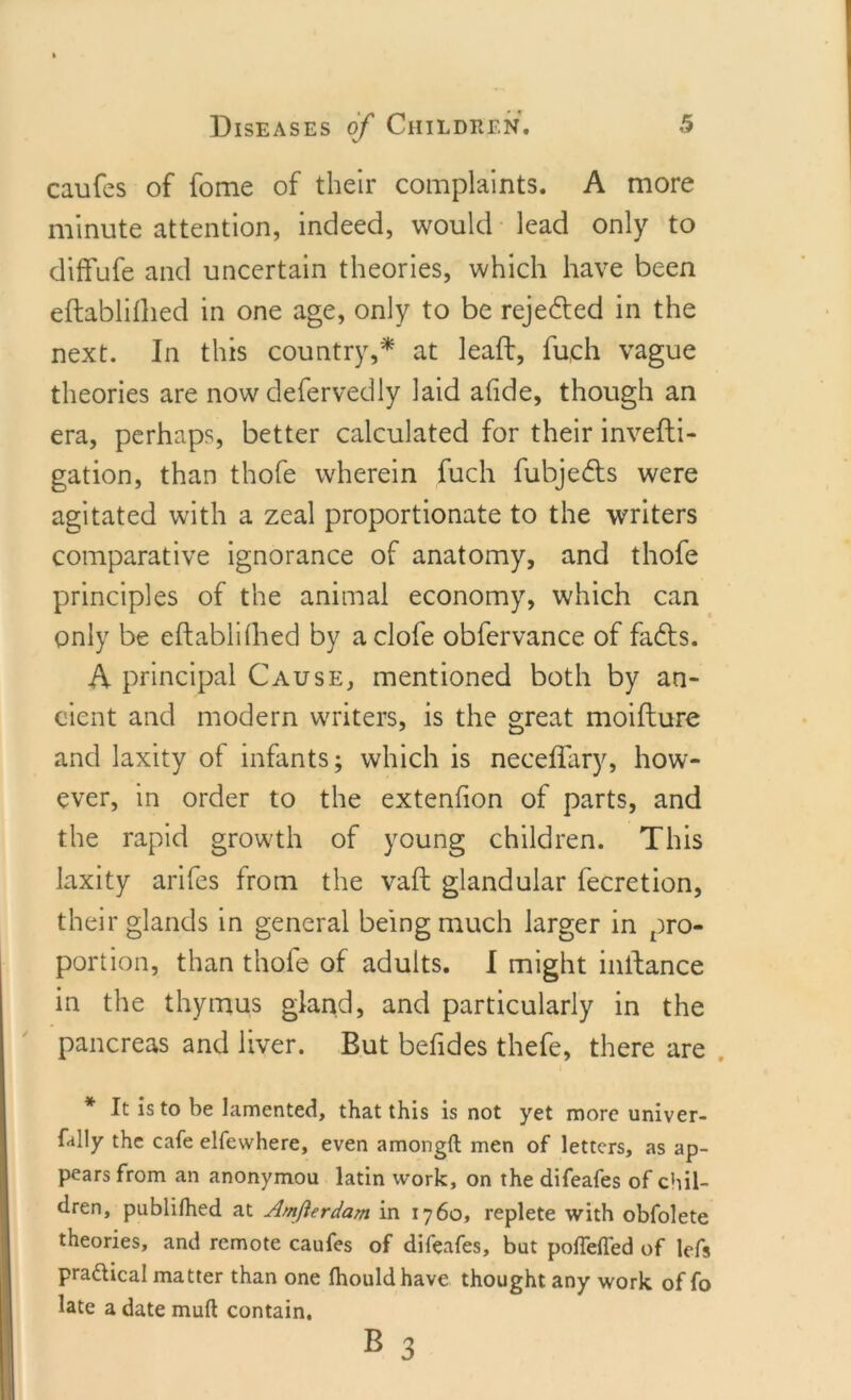 caufes of fome of their complaints. A more minute attention, indeed, would lead only to diffufe and uncertain theories, which have been eftabliflied in one age, only to be rejedted in the next. In this country,* at lead, fu,ch vague theories are now defervedly laid afide, though an era, perhaps, better calculated for their invedi- gation, than thofe wherein fuch fubjedts were agitated with a zeal proportionate to the writers comparative ignorance of anatomy, and thofe principles of the animal economy, which can only be edablifhed by aclofe obfervance of fadts. A principal Cause, mentioned both by an- cient and modern writers, is the great moidure and laxity of infants; which is neceffary, how- ever, in order to the extenfion of parts, and the rapid growth of young children. This laxity arifes from the vad glandular fecretion, their glands in general being much larger in pro- portion, than thofe of adults. I might inllance in the thymus gland, and particularly in the pancreas and liver. But befides thefe, there are * It is to be lamented, that this is not yet more univer- sity the cafe elfewhere, even amongft men of letters, as ap- pears from an anonymou latin work, on the difeafes of chil- dren, publifhed at Amfterdam in 1760, replete with obfolete theories, and remote caufes of difeafes, but pollefled of lefs practical matter than one Ihouldhave thought any work of fo late a date mull contain.