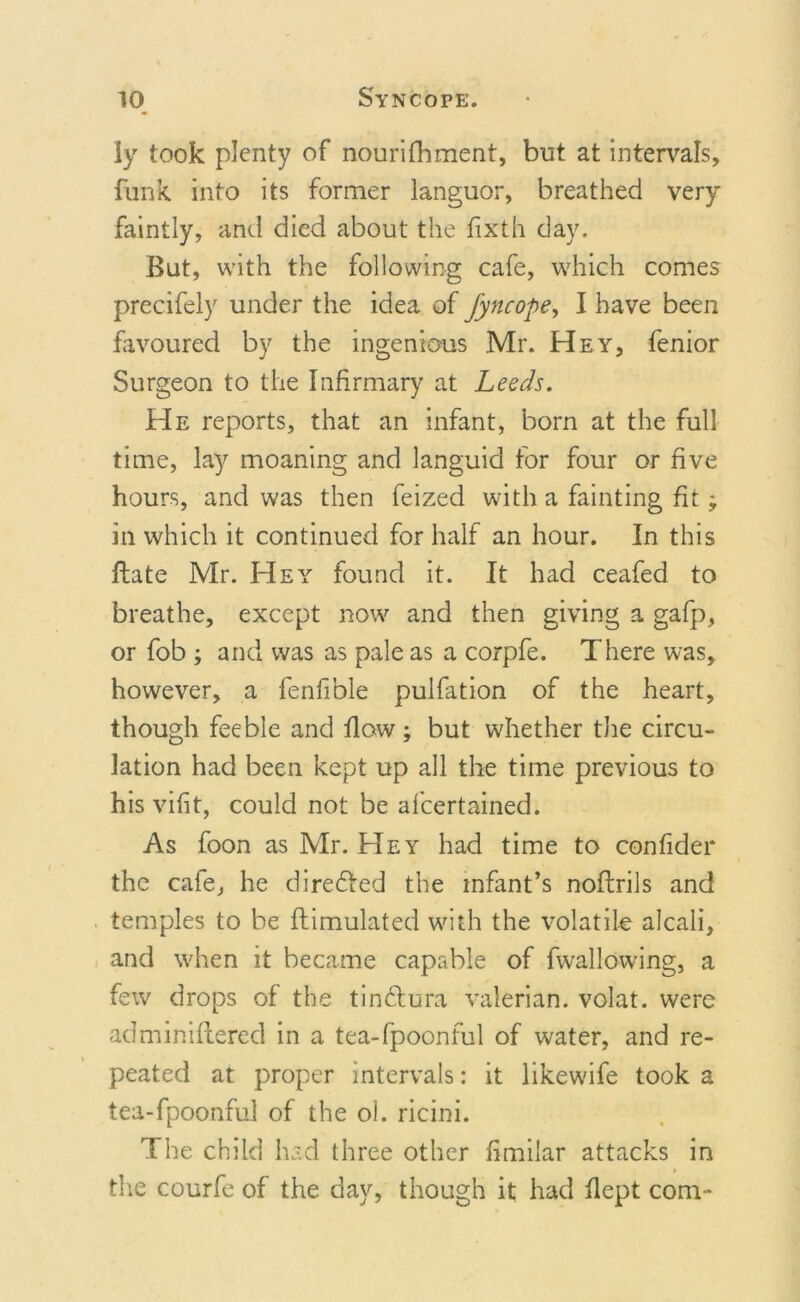 ly took plenty of nourifhment, but at intervals, funk into its former languor, breathed very faintly, and died about the fixth day. But, with the following cafe, which comes precifely under the idea of fyncope, I have been favoured by the ingenious Mr. Hey, fenior Surgeon to the Infirmary at Leeds. He reports, that an infant, born at the full time, lay moaning and languid for four or five hours, and was then feized with a fainting fit in which it continued for half an hour. In this Bate Mr. Hey found it. It had ceafed to breathe, except now and then giving a gafp, or fob ; and was as pale as a corpfe. There was, however, a fenfible pulfation of the heart, though feeble and flow; but whether the circu- lation had been kept up all the time previous to his vifit, could not be afeertained. As foon as Mr. Hey had time to confider the cale, he direfted the infant’s noftrils and temples to be flimulated with the volatile alcali, and when it became capable of fwallowing, a few drops of the tin&amp;ura valerian, volat. were adminiflered in a tea-fpoonful of water, and re- peated at proper intervals: it likewife took a tea-fpoonful of the ol. ricini. The child had three other fimilar attacks in t the courfe of the day, though it had flept com*