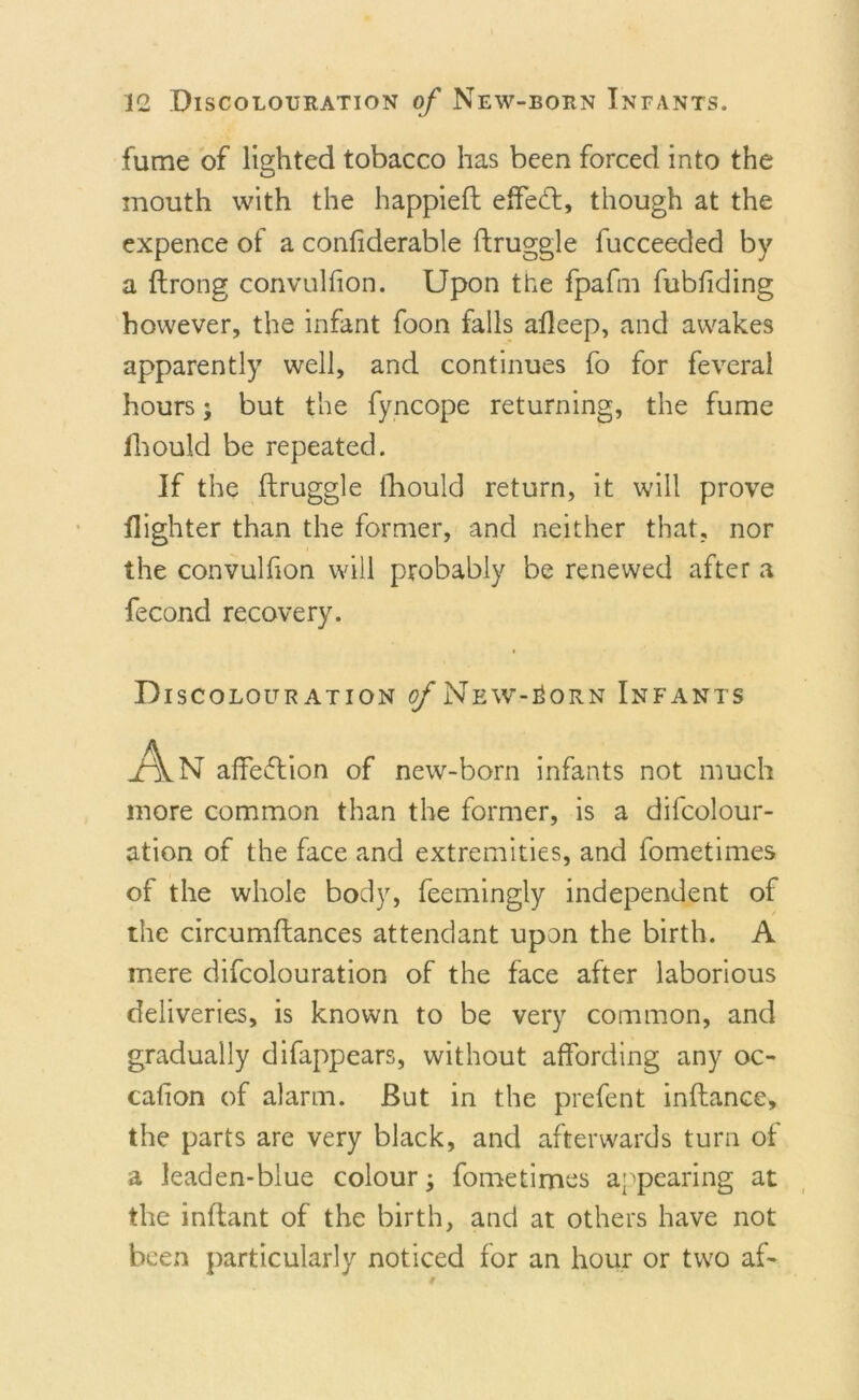 fume of lighted tobacco has been forced into the mouth with the happieft effect, though at the expence of a conliderable ftruggle fucceeded by a ftrong convulfion. Upon the fpafm fubfiding however, the infant foon falls afleep, and awakes apparently well, and continues fo for feveral hours; but the fyncope returning, the fume Ihould be repeated. If the ftruggle fhould return, it will prove flighter than the former, and neither that, nor the convulfion will probably be renewed after a fecond recovery. Discolouration o/New-Sorn Infants An affection of new-born infants not much more common than the former, is a decolour- ation of the face and extremities, and fometimes of the whole body, feemingly independent of the circumftances attendant upon the birth. A mere difcolouration of the face after laborious deliveries, is known to be very common, and gradually difappears, without affording any oc- cafion of alarm. But in the prefent inftance, the parts are very black, and afterwards turn of a leaden-blue colour; fometimes appearing at the inftant of the birth, and at others have not been particularly noticed for an hour or two af-