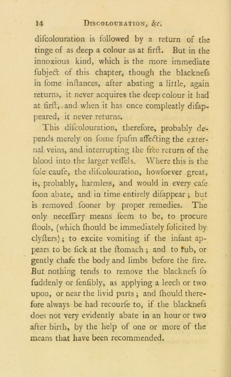 difcolouration is followed by a return of the tinge of as deep a colour as at firft. But in the innoxious kind, which is the more immediate fubjedt of this chapter, though the blacknefs in tome inftances, after abating a little, again returns, it never acquires the deep colour it had at firft,, and when it has once compleatly difap- peared, it never returns. This difcolouration, therefore, probably de- pends merely on fome fpafm affedting the exter- nal veins, and interrupting the free return of the blood into the larger vcftels. Where this is the foie caufe, the difcolouration, howfoever great, is, probably, harmless, and would in every cafe foon abate, and in time entirely difappear ; but is removed fooner by proper remedies. The only necefiary means feem to be, to procure ftools, (which fhould be immediately folicited by clyfters); to excite vomiting if the infant ap- pears to be fick at the ftomach ; and to fub, or gently chafe the body and limbs before the fire. But nothing tends to remove the blacknefs fo fudclenly or fenfibly, as applying a leech or two upon, or near the livid parts; and fhould there- fore always be had recourfe to, if the blacknefs does not very evidently abate in an hour or two after birth, by the help of one or more of the means that have been recommended.
