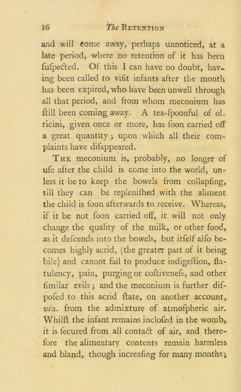 and will Come away, perhaps unnoticed, at a late period, where no retention of it has been fufpedted. Of this I can have no doubt, hav- ing been called to vifit infants after the month has been expired, who have been unwell through all that period, and from whom meconium has ftill been coming away. A tea-fpoonful of oh ricini, given once or more, has foon carried off a great quantity 3 upon which all their com- plaints have difappeared. The meconium is, probably, no longer of ufe after the child is come into the world, un- less it be to keep the bowels from collapfing, till they can be replenilhed with the aliment the child is foon afterwards to receive. Whereas, if it be not foon carried off, it will not only change the quality of the milk, or other food, as it defcends into the bowels, but itfelf alfo be- comes highly acrid, (the greater part of it being bile) and cannot fail to produce indigeftion, fla- tulency, pain, purging or coflivenefs, and other fimiiar evils; and the meconium is further dif- pofed to this acrid Rate, on another account, viz. from the admixture of atmofpheric air. Whilft the infant remains inclofed in the womb, it is fecured from all contadt of air, and there- fore the alimentary contents remain harmless and bland, though increafing for many months j