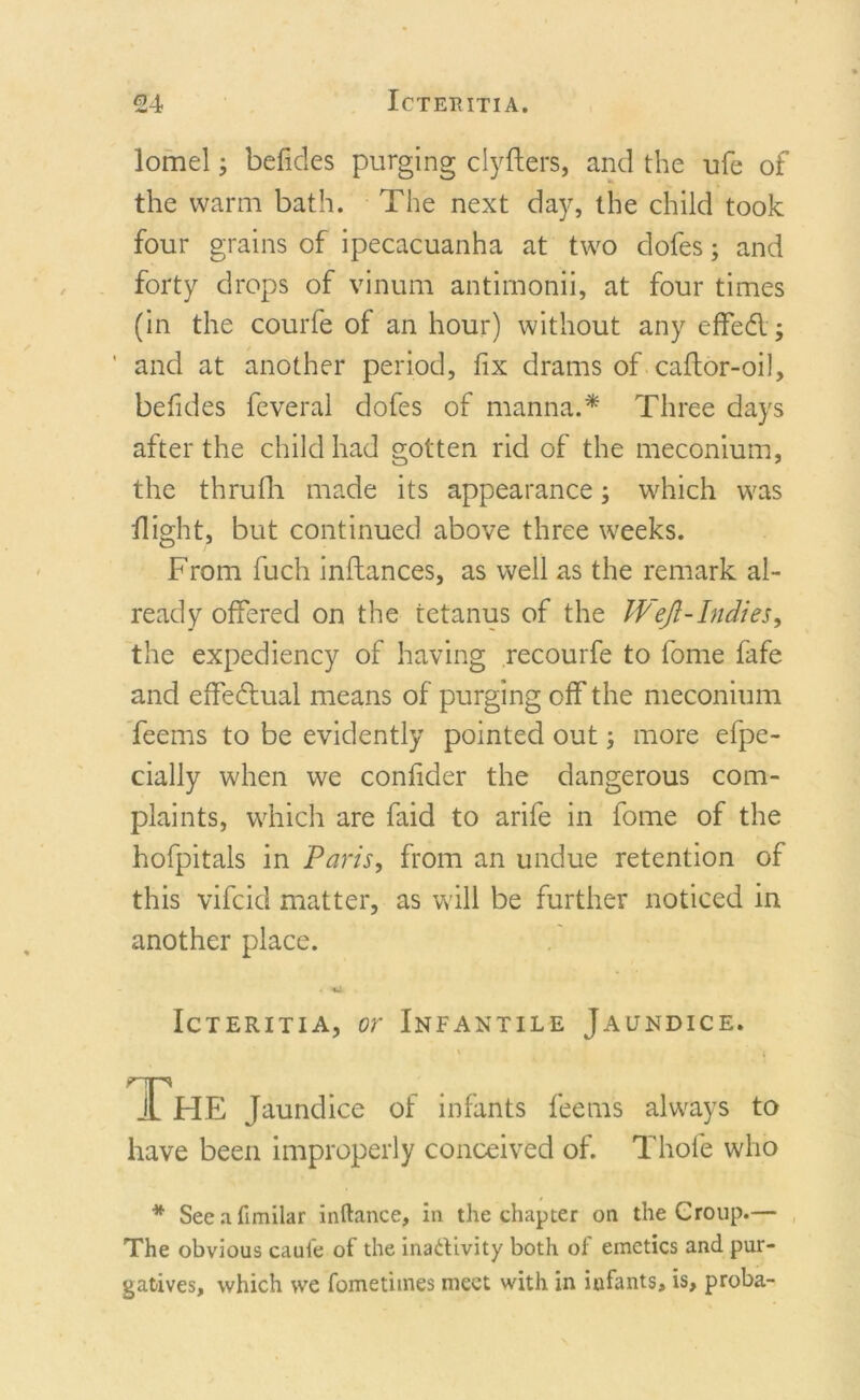lomel j befides purging clyflers, and the ufe of the warm bath. The next day, the child took four grains of ipecacuanha at two dofes; and forty drops of vinum antirnonii, at four times (in the courfe of an hour) without any effed; ’ and at another period, fix drams of caftor-oil, befides feveral dofes of manna.* Three days after the child had gotten rid of the meconium, the thrufli made its appearance; which was flight, but continued above three weeks. From fuch instances, as well as the remark al- ready offered on the tetanus of the Weft-Indies, the expediency of having recourfe to fome fafe and effectual means of purging off the meconium feems to be evidently pointed out; more efpe- cially when we confider the dangerous com- plaints, which are faid to arife in fome of the hofpitals in Paris, from an undue retention of this vifcid matter, as will be further noticed in another place. Icteritia, or Infantile Jaundice. \ i rips JL FIE Jaundice of infants feems always to have been improperly conceived of. Thofe who * See a fimilar inftance, iti the chapter on the Group.— The obvious caufe of the inactivity both of emetics and pur- gatives, which we fometimes meet with in infants, is, proba-