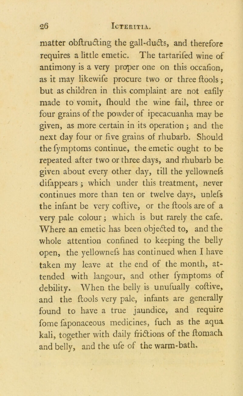 matter obftructing the gall-ducts, and therefore requires a little emetic. The tartarifed wine of antimony is a very proper one on this occafion, as it may likewife procure two or three (tools; but as children in this complaint are not eafily made to vomit, fhould the wine fail, three or four grains of the powder of ipecacuanha may be given, as more certain in its operation ; and the next day four or five grains of rhubarb. Should the fymptoms continue, the emetic ought to be repeated after two or three days, and rhubarb be given about every other day, till the yellownefs difappears; which under this treatment, never continues more than ten or twelve davs, unlefs the infant be very coftive, or the (tools are of a very pale colour; which is but rarely the cafe. Where an emetic has been objected to, and the whole attention confined to keeping the belly open, the yellownefs has continued when I have taken my leave at the end of the month, at- tended with langour, and other fymptoms of debility. When the belly is unufually coftive, and the (tools very pale, infants are generally found to have a true jaundice, and require fome faponaceous medicines, fuch as the aqua kali, together with daily frictions of the ftomach and belly, and the ufe of the warm-bath.