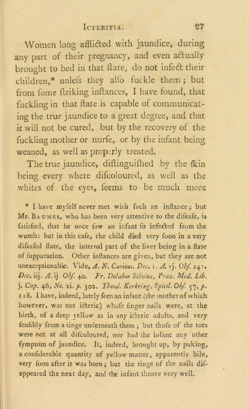 Women long afflided with jaundice, during any part of their pregnancy, and even adually brought to bed in that ifate, do not infed their children,* unlefs they alfo fuckle them ; but from fome flriking inftances, I have found, that fuckling in that (fate is capable of communicat- ing the true jaundice to a great degree, and that it will not be cured, but by the recovery of the fuckling mother or nurfe, or by the infant being weaned, as well as prop.rly treated. The true jaundice, diftinguifhed by the fkin being every where difcoloured, as well as the whites of the eyes, feems to be much more * I have myfelf never met with fuch an inftance; but Mr. Baumes, who has been very attentive to the difeafe, is fatisfied, that he once faw an infant fo infe&amp;ed from the womb: but in this cafe, the child died very foon in a very difeafed ftate, the internal part of the liver being in a ftate of fuppuration. Other inftances are given, but they are not unexceptionable. Vide, A. N. Curious. Dec. t. A. vj. Obf 241. Dec. iij. A. ij Obf. 40. Fr. Delaboe Sil'vius, Prax. Med. Lib. j. Cap. 46, No. xi. p. 302. Theod. Kerbring, Spicil. Obf. 57, p. 118. I have, indeed, lately feen an infant (the mother of which however, was not i&amp;eric) whofe finger nails were, at the birth, of a deep yellow as in any iileric adults, and very fenfibly from a tinge underneath them ; but thofe of the toes were not at all difcoloured, nor had the infant any other fymptom of jaundice. It, indeed, brought up, by puking, a conftderable quantity of yellow matter, apparently bile, very foon after it was born; but the tinge of the nails dif- appeared the next day, and the infant throve very well.