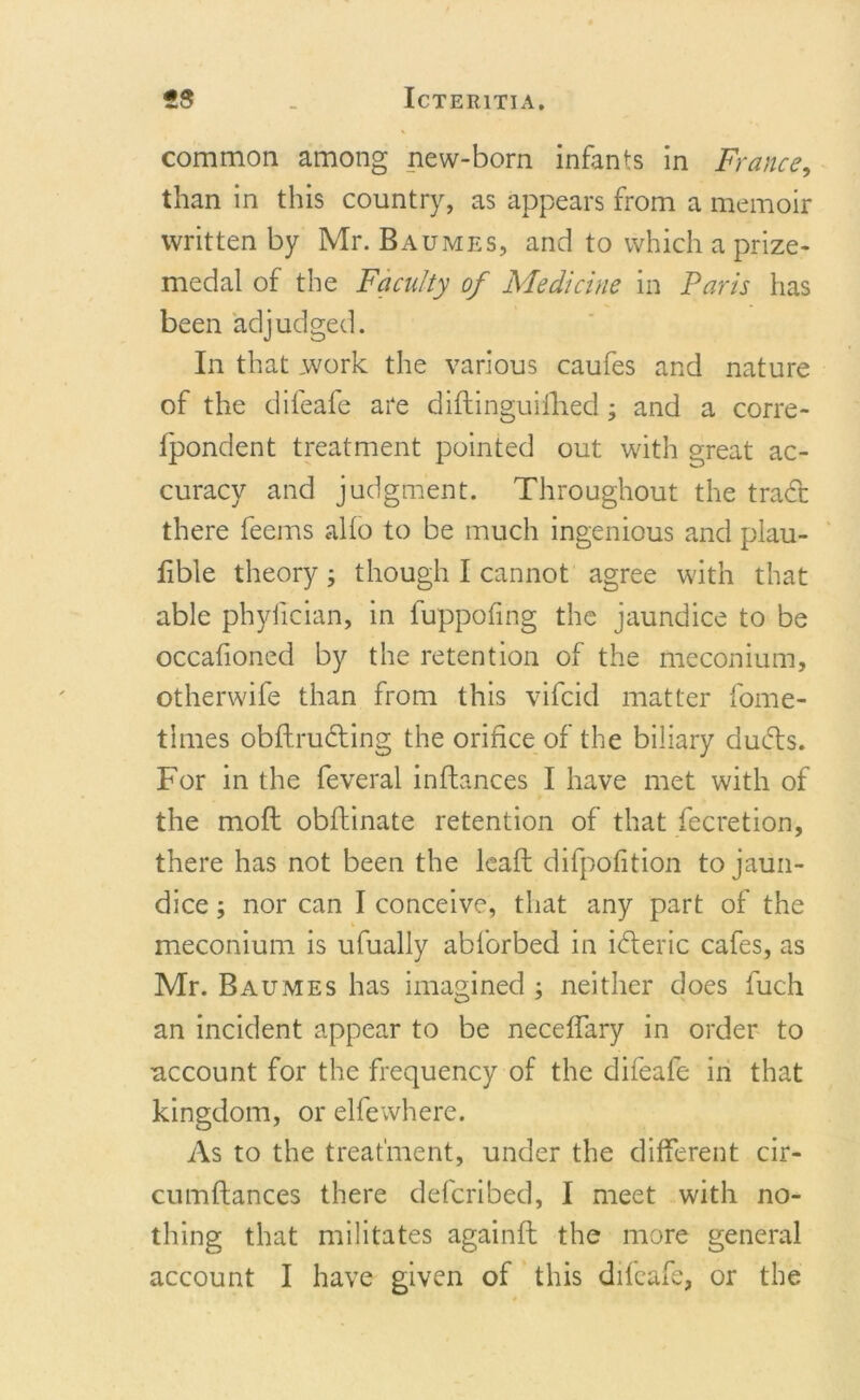 common among new-born infants in France, than in this country, as appears from a memoir written by Mr. Baumes, and to which a prize- medal of the Faculty of Medicine in Paris has been adjudged. In that work the various caufes and nature of the difeafe are diflinguifhed; and a corre- ipondent treatment pointed out with great ac- curacy and judgment. Throughout the trad there feems alio to be much ingenious and plau- lible theory; though I cannot agree with that able phyfician, in fuppofing the jaundice to be occafioned by the retention of the meconium, otherwife than from this vifcid matter fome- tlmes obftruding the orifice of the biliary duds. For in the feveral inflances I have met with of the moft obfhinate retention of that fecretion, there has not been the lead difpofition to jaun- dice ; nor can I conceive, that any part of the meconium is ufually abforbed in ideric cafes, as Mr. Baumes has imagined ; neither does fuch an incident appear to be neceffary in order to account for the frequency of the difeafe in that kingdom, or elfewhere. As to the treatment, under the different cir- cumftances there defcribed, I meet with no- thing that militates againft the more general account I have given of this difeafe, or the