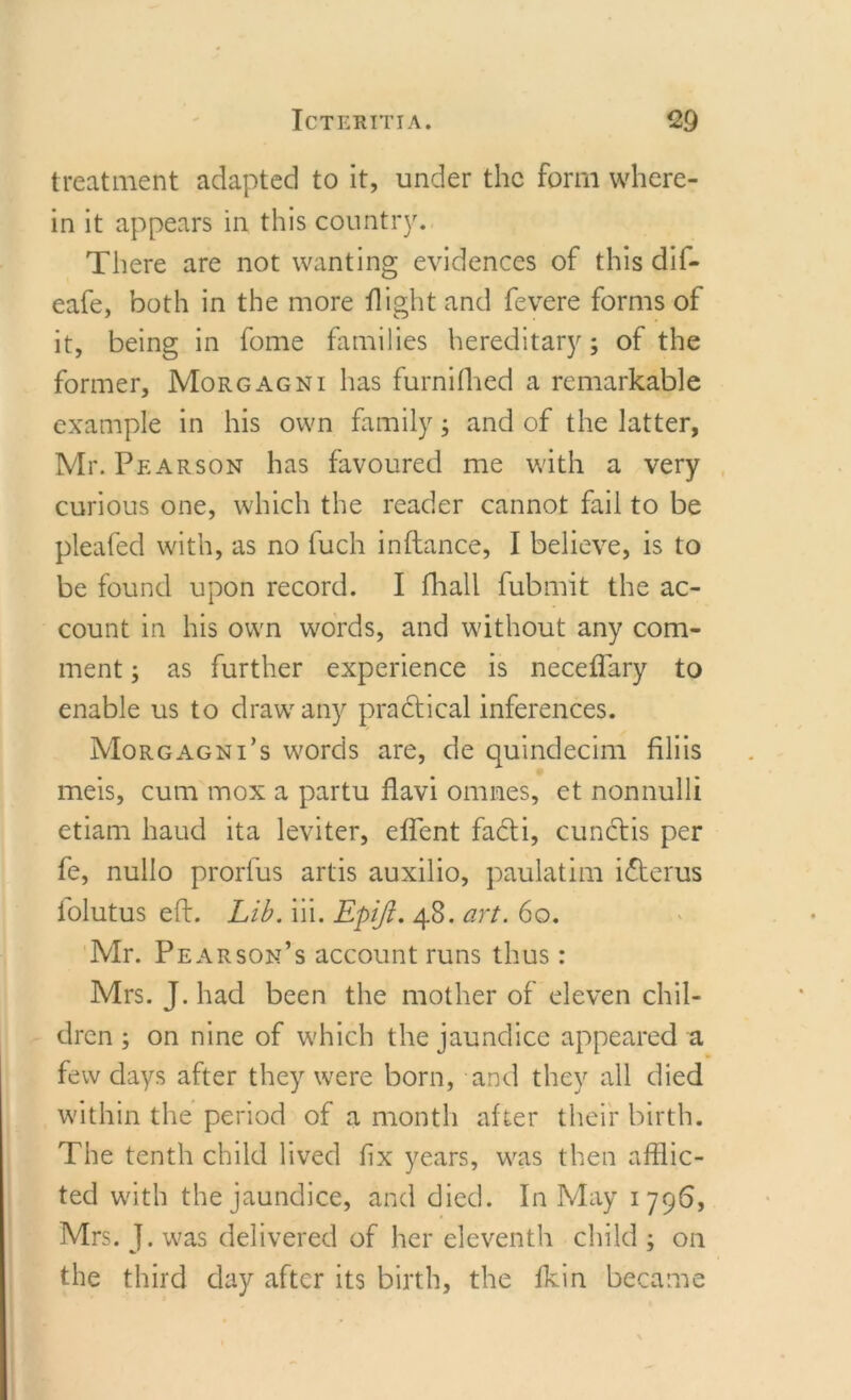 treatment adapted to it, under the form where- in it appears in this country. There are not wanting evidences of this dif- eafe, both in the more flight and fevere forms of it, being in fome families hereditary; of the former, Morgagni has furnifhed a remarkable example in his own family; and of the latter, Mr. Pearson has favoured me with a very curious one, which the reader cannot fail to be pleafed with, as no fuch inftance, I believe, is to be found upon record. I fhall fubmit the ac- count in his own words, and without any com- ment ; as further experience is neceffary to enable us to draw any practical inferences. Morgagni’s words are, de quindecim filiis meis, cum mox a partu flavi omnes, et nonnulli etiam haud ita leviter, effent fadti, cunclis per fe, nullo prorfus artis auxilio, paulatim icterus lolutus eft. Lib. iii. Epiji. 48. art. 60. Mr. Pearson’s account runs thus: Mrs. J. had been the mother of eleven chil- dren ; on nine of which the jaundice appeared a few days after they were born, and they all died within the period of a month after their birth. The tenth child lived fix years, was then afflic- ted with the jaundice, and died. In May 1796, Mrs. J. was delivered of her eleventh child ; on the third day after its birth, the fkin became