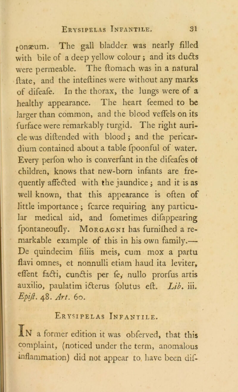 tonseum. The gall bladder was nearly filled with bile of a deep yellow colour ; and its ducfts were permeable. The ftomach was in a natural (late, and the inteftincs were without any marks of difeafe. In the thorax, the lungs were of a healthy appearance. The heart feemed to be larger than common, and the blood veflels on its furfacewere remarkably turgid. The right auri- cle was diftended with blood ; and the pericar- dium contained about a table fpoonful of water. Every perfon who is converfant in the difeafes of children, knows that new-born infants are fre- quently affedled with the jaundice ; and it is as well known, that this appearance is often of little importance ; fcarce requiring any particu- lar medical aid, and fometimes difappearing fpontaneoufly. Morgagni has furnilhed a re- markable example of this in his own family.— De quindecim filiis meis, cum mox a partu flavi omnes, et nonnulli etiam haud ita leviter, eflent fadVi, cun&lt;ftis per fe, nullo prorfus artis auxilio, paulatim idterus folutus eft. Lib. iii. Epiji. 48. Art. 60. Erysipelas Infantile. In a former edition it was obferved, that this complaint, (noticed under the term, anomalous inflammation) did not appear to have been dif-