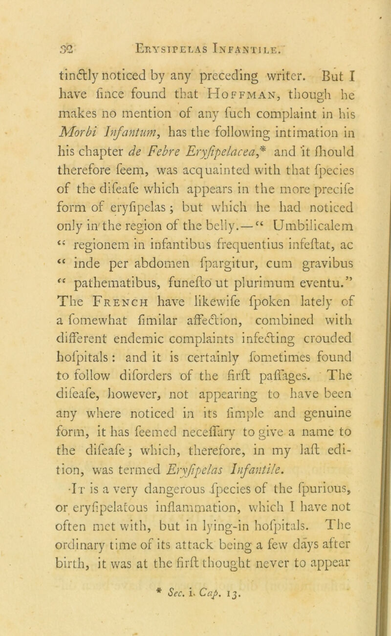 • J tinftly noticed by any preceding writer. But I have fince found that Hoffman, though he makes no mention of any fuch complaint in his Morbi Infantum, has the following intimation in his chapter de Febre Eryjipelacea * and 'it fhould therefore feem, was acquainted with that fpecies of the difeafe which appears in the more precife form of eryfipelas; but which he had noticed only in'the region of the belly. — e&lt; Umbilicalem “ regionem in infantibus frequentius infeftat, ac “ inde per abdomen fpargitur, cum gravibus “ pathematibus, funefto ut plurimum eventu.” The French have likewife fpoken lately of a fomewhat fimilar affedtion, combined with different endemic complaints infefting crouded hofpitals: and it is certainly fometimes found to follow diforders of the firft paffages. The difeafe, however, not appearing to have been any where noticed in its iimple and genuine form, it has feemed neceffary to give a name to the difeafe; which, therefore, in my laft edi- tion, was termed Eryfipelas Infantile. •It is a very dangerous fpecies of the fpurious, or eryflpelafous inflammation, which I have not often met with, but in lying-in hofpitals. The ordinary time of its attack being a few days after birth, it was at the firft thought never to appear * Sec. i. Cap. 13.