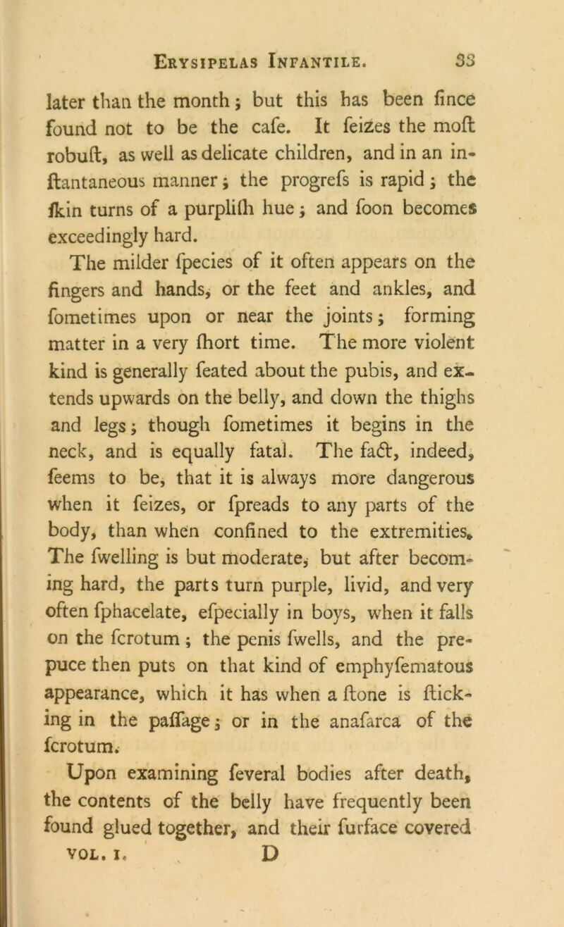 later than the month; but this has been fince found not to be the cafe. It feizes the moft robuft, as well as delicate children, and in an in- ftantaneous manner; the progrefs is rapid; the fkin turns of a purplilli huej and foon becomes exceedingly hard. The milder fpecies of it often appears on the fingers and hands, or the feet and ankles, and fometimes upon or near the joints; forming matter in a very fhort time. The more violent kind is generally feated about the pubis, and ex- tends upwards on the belly, and down the thighs and legs; though fometimes it begins in the neck, and is equally fatal. The fadt, indeed, feems to be, that it is always more dangerous when it feizes, or fpreads to any parts of the body, than when confined to the extremities* The fwelling is but moderate, but after becom- ing hard, the parts turn purple, livid, and very often fphacelate, efpecially in boys, when it falls on the fcrotum ; the penis fwells, and the pre- puce then puts on that kind of emphyfematous appearance, which it has when a Hone is flick- ing in the palfage, or in the anafarca of the fcrotum. Upon examining feveral bodies after death, the contents of the belly have frequently been found glued together, and their furface covered VOL. I. x D
