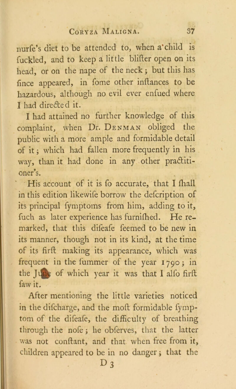 nurfe’s diet to be attended to, when a*child is Tackled, and to keep a little blifter open on its head, or on the nape of the neck; but this has fmce appeared, in Tome other inftances to be hazardous, although no evil ever enfued where I had directed it. I had attained no further knowledge of this complaint, when Dr. Denman obliged the public with a more ample and formidable detail of it; which had fallen more frequently in his way, than it had done in any other practiti- oner's. His account of it is fo accurate, that I fhall in this edition likewife borrow the defcription of its principal fymptoms from him, adding to it, fuch as later experience has furnifhed. He re- marked, that this difeafe Teemed to be new in its manner, though not in its kind, at the time of its fir ft making its appearance, which was frequent in the fummer of the year 17905 in the Jline of which year it was that I alfo firft faw it. After mentioning the little varieties noticed in the difcharge, and the mod: formidable fymp- tom of the difeafe, the difficulty of breathing through the nofe 5 he obferves, that the latter was not conftant, and that when free from it, children appeared to be in no danger 5 that the D3