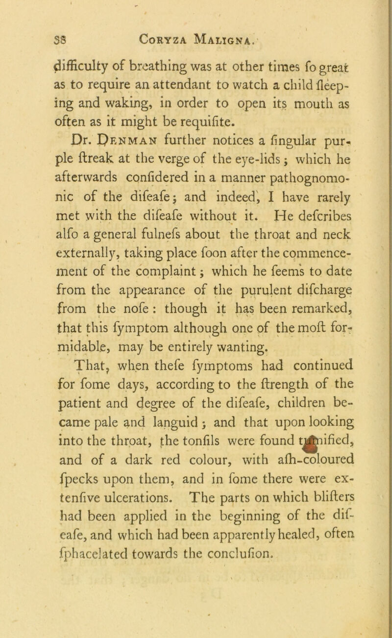 difficulty of breathing was at other times fo great as to require an attendant to watch a child fleep- ing and waking, in order to open its mouth as often as it might be requifite. Dr. Denman further notices a fingular pur- ple ftreak at the verge of the eye-lids j which he afterwards confidered in a manner pathognomo- nic of the difeafe $ and indeed, I have rarely met with the difeafe without it. He defcribes alfo a general fulnefs about the throat and neck externally, taking place foon after the commence- ment of the complaint; which he feems to date from the appearance of the purulent difcharge from the nofe : though it has been remarked, that this fymptom although one of the mod for- midable, may be entirely wanting. That, when thefe fymptoms had continued for fome days, according to the ftrength of the patient and degree of the difeafe, children be- came pale and languid; and that upon looking into the throat, the tonfils were found tonified, and of a dark red colour, with afh-coloured fpecks upon them, and in fome there were ex- tenfive ulcerations. The parts on which blitters had been applied in the beginning of the dif- eafe, and which had been apparently healed, often fphacelated towards the conclufion.
