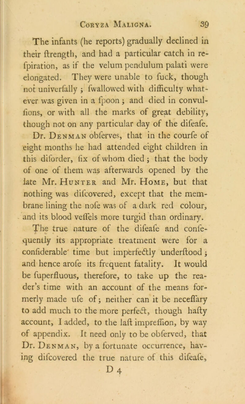 The infants (he reports) gradually declined in their ftrength, and had a particular catch in re- fpiration, as if the velum pendulum palati were elongated. They were unable to fuck, though not univerfally ; fwallowed with difficulty what- ever was given in a fpoon, and died in convul- fions, or with all the marks of great debility, though not on any particular day of the difeafe. Dr. Denman obferves, that in the courfe of eight months he had attended eight children in this diforder, fix of whom died ; that the body of one of them was afterwards opened by the late Mr. Hunter and Mr. Home, but that nothing was difcovered, except that the mem- brane lining the nofe was of a dark red colour, and its blood veffels more turgid than ordinary. The true nature of the difeafe and confe- quently its appropriate treatment were for a confiderable' time but imperfectly underftood j and hence arofe its frequent fatality. It would be fuperfluous, therefore, to take up the rea- der’s time with an account of the means for- merly made ufe of; neither can it be neceffary to add much to the more perfect, though hafty account, I added, to the lad impreffion, by way of appendix. It need only to be obferved, that Dr. Denman, by a fortunate occurrence, hav- ing difcovered the true nature of this difeafe,