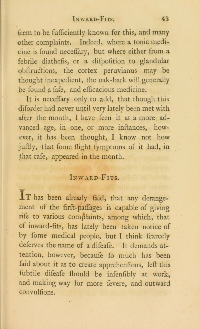 feem to be fufficiently known for this, and many other complaints. Indeed, where a tonic medF cine is found neceffary, but where either from a febrile diathefis, or a dilpofition to glandular obftrudtions, the cortex peruvianus may be thought inexpedient, the oak-bark will generally be found a fafe, and efficacious medicine. It is neceffary only to add, that though this diforcler had never until very lately been met with after the month, I have feen it at a more ad- vanced age, in one, or more inftances, how- ever, it has been thought, I know not how juftly, that fome flight fymptoms of it had, in that cafe, appeared in the month. \ Inward-Fits. It has been already faid, that any derange- ment of the firft-pafTages is capable of giving rife to various complaints, among which, that of inward-fits, has lately been taken notice of by fome medical people, but I think fcarcely deferves the name of adifeafe. It demands at- tention, however, becaufe fo much has been faid about it as to create apprehenfions, left this fubtile difeafe fhould be infenlibly at work, and making way for more fevere, and outward convulfions.