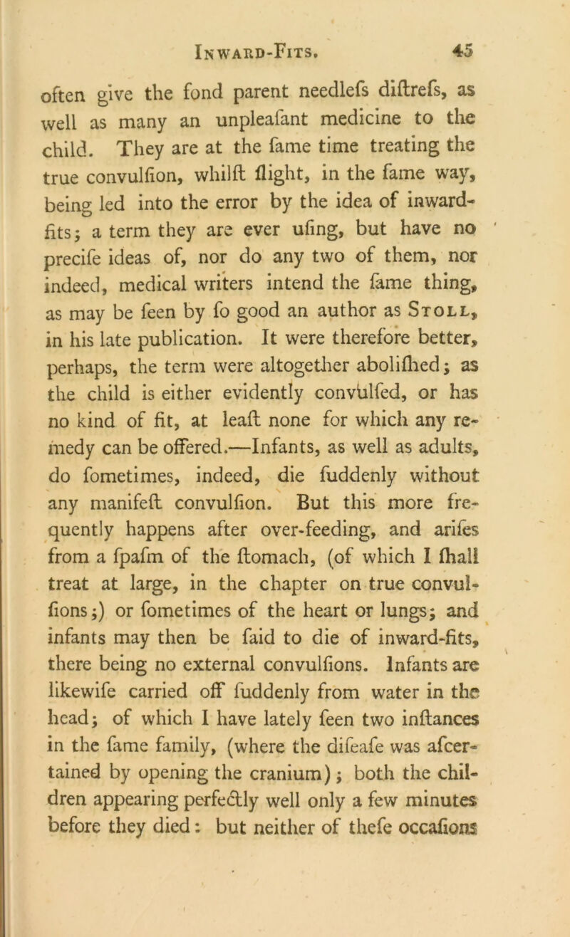 often give the fond parent needlefs diftrefs, as well as many an unplealant medicine to the child. They are at the fame time treating the true convulfion, whilft flight, in the fame way, being led into the error by the idea of inward- fits; a term they are ever ufing, but have no precife ideas of, nor do any two of them, nor indeed, medical writers intend the fame thing, as may be feen by fo good an author as Stoll, in his late publication. It were therefore better, perhaps, the term were altogether abolifhed; as the child is either evidently convblfed, or has no kind of fit, at lead: none for which any re- medy can be offered.—Infants, as well as adults, do fometimes, indeed, die fuddenly without any manifeft convulfion. But this more fre- quently happens after over-feeding, and arifes from a fpafm of the ftomach, (of which I fhali treat at large, in the chapter on true convul- fions;) or fometimes of the heart or lungs; and infants may then be faid to die of inward-fits, there being no external convulfions. Infants are likewife carried off fuddenly from water in the head; of which I have lately feen two inftances in the fame family, (where the difeafe was afcer- tained by opening the cranium); both the chil- dren appearing perfectly well only a few minutes before they died: but neither of thefe occafions i