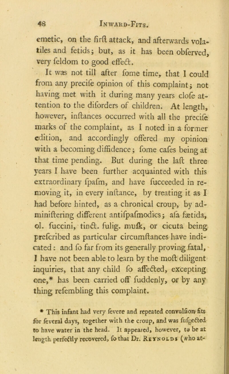 emetic, on the fird attack, and afterwards vola- tiles and fetids; but, as it has been obferved, very feldom to good effect. It was not till after fome time, that 1 could from any precife opinion of this complaint; not having met with it during many years clofe at- tention to the diforders of children. At length, however, indances occurred with all the precife marks of the complaint, as I noted in a former edition, and accordingly offered my opinion with a becoming diffidence; fome cafes being at that time pending. But during the lad three years I have been further acquainted with this extraordinary fpafm, and have fucceeded in re- moving it, in every inflance, by treating it as I had before hinted, as a chronical croup, by ad- miniflering different antifpafmodics; afa hetida, ol. fuccini, tin£t. fulig. mufk, or cicuta being prefcribed as particular circumftances have indi- cated : and fo far from its generally proving fatal, I have not been able to learn by the mod diligent inquiries, that any child fo affected, excepting one,* has been carried off fuddenly, or by any thing refembling this complaint. * This infant had very ievere and repeated convulfiore fits for feveral days, together with the croup, and was fuf^e&amp;ed to have water in the head. It appeared, however, t* be at length perfectly recovered, fo that Dr. Reynolds (tfho at-