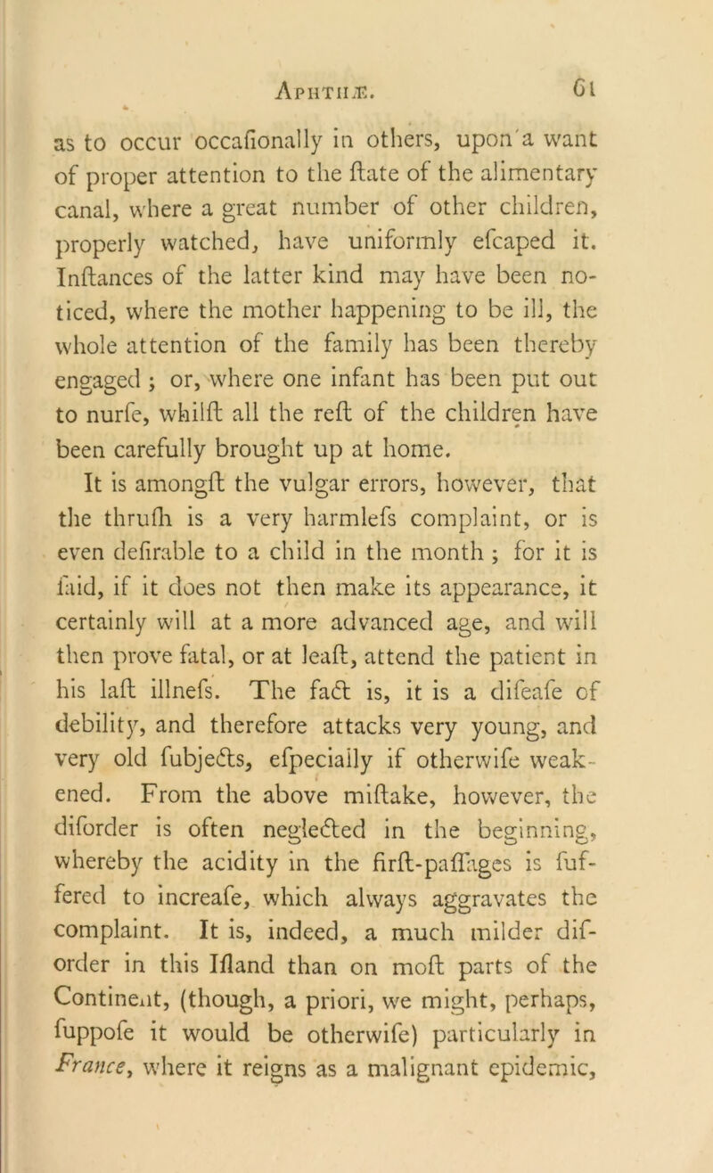 ApHTIIiE. Cl as to occur occafionally in others, upon a want of proper attention to the ftate of the alimentary canal, where a great number of other children, properly watched, have uniformly efcaped it. Inftances of the latter kind may have been no- ticed, where the mother happening to be ill, the whole attention of the family has been thereby engaged ; or, where one infant has been put out to nurfe, whiift all the reft of the children have been carefully brought up at home. It is amongft the vulgar errors, however, that the thrufh is a very harmlefs complaint, or is even definable to a child in the month ; for it is laid, if it does not then make its appearance, it certainly will at a more advanced age, and will then prove fatal, or at leaft, attend the patient in his laft illnefs. The faft is, it is a difeafe of debility, and therefore attacks very young, and very old fubje&amp;s, efpeciaily if otherwife weak- ened. From the above miftake, however, the diforder is often neglected in the beginning, whereby the acidity in the firft-paflages is buf- fered to increafe, which always aggravates the complaint. It is, indeed, a much milder dif- order in this Ifland than on moft parts of the Continent, (though, a priori, we might, perhaps, fuppofe it would be otherwife) particularly in France, where it reigns as a malignant epidemic,