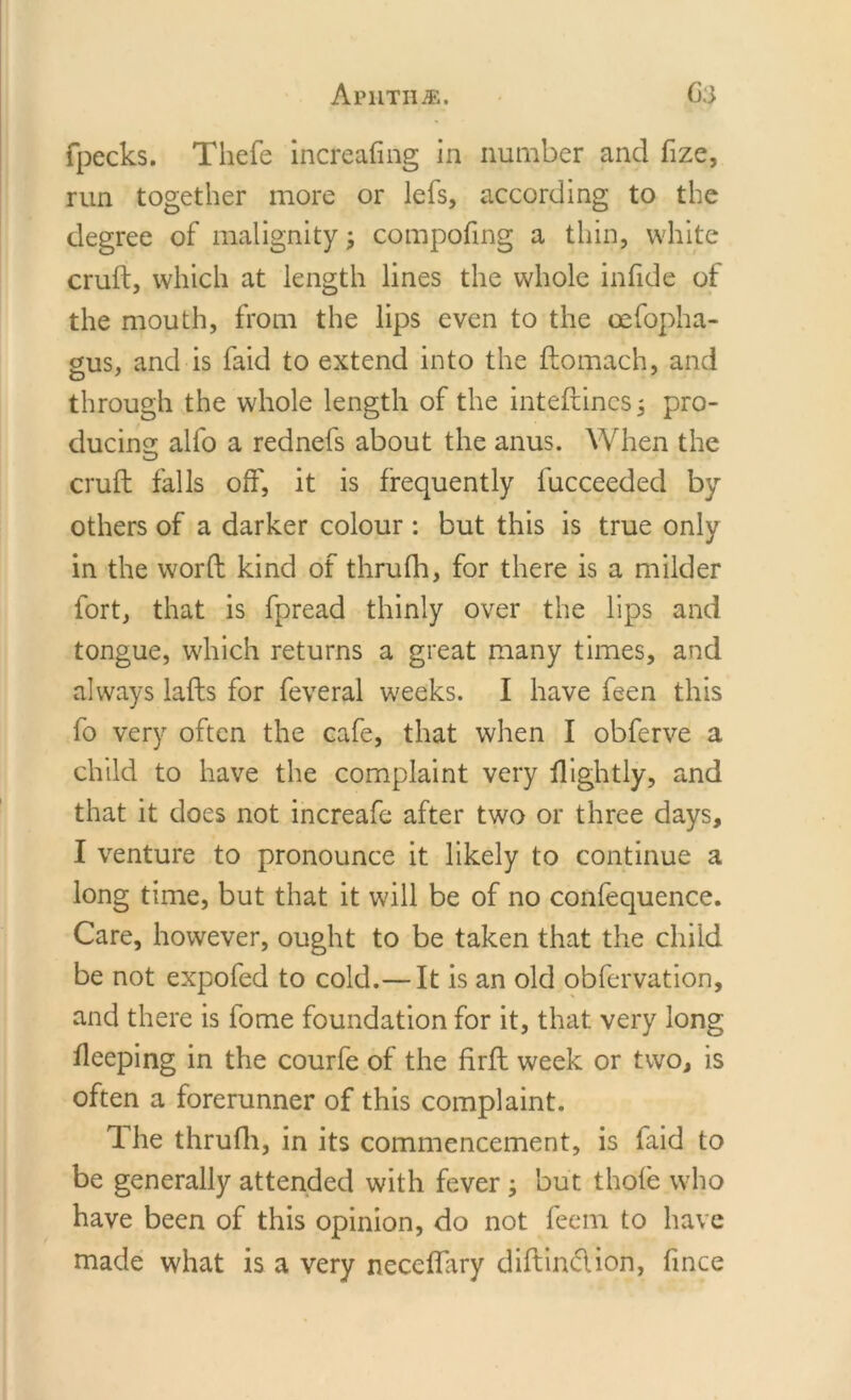 Aphtha. C3 (peeks. Thefe increafing in number and fize, run together more or lefs, according to the degree of malignity; compofing a thin, white cruft, which at length lines the whole infide of the mouth, from the lips even to the oefopha- gus, and is faid to extend into the ftomach, and through the whole length of the inteftincsj pro- ducing;; alfo a rednefs about the anus. When the O cruft falls off, it is frequently fucceeded by others of a darker colour: but this is true only in the word kind of thrufh, for there is a milder fort, that is fpread thinly over the lips and tongue, which returns a great many times, and always lafts for feveral weeks. I have feen this fo very often the cafe, that when I obferve a child to have the complaint very (lightly, and that it does not increafc after two or three days, I venture to pronounce it likely to continue a long time, but that it will be of no confequence. Care, however, ought to be taken that the child be not expofed to cold.— It is an old obfervation, and there is fome foundation for it, that very long fleeping in the courfe of the firft week or two, is often a forerunner of this complaint. The thrufh, in its commencement, is faid to be generally attended with fever ; but thofe who have been of this opinion, do not feem to have made what is a very neceffary diftindion, fince