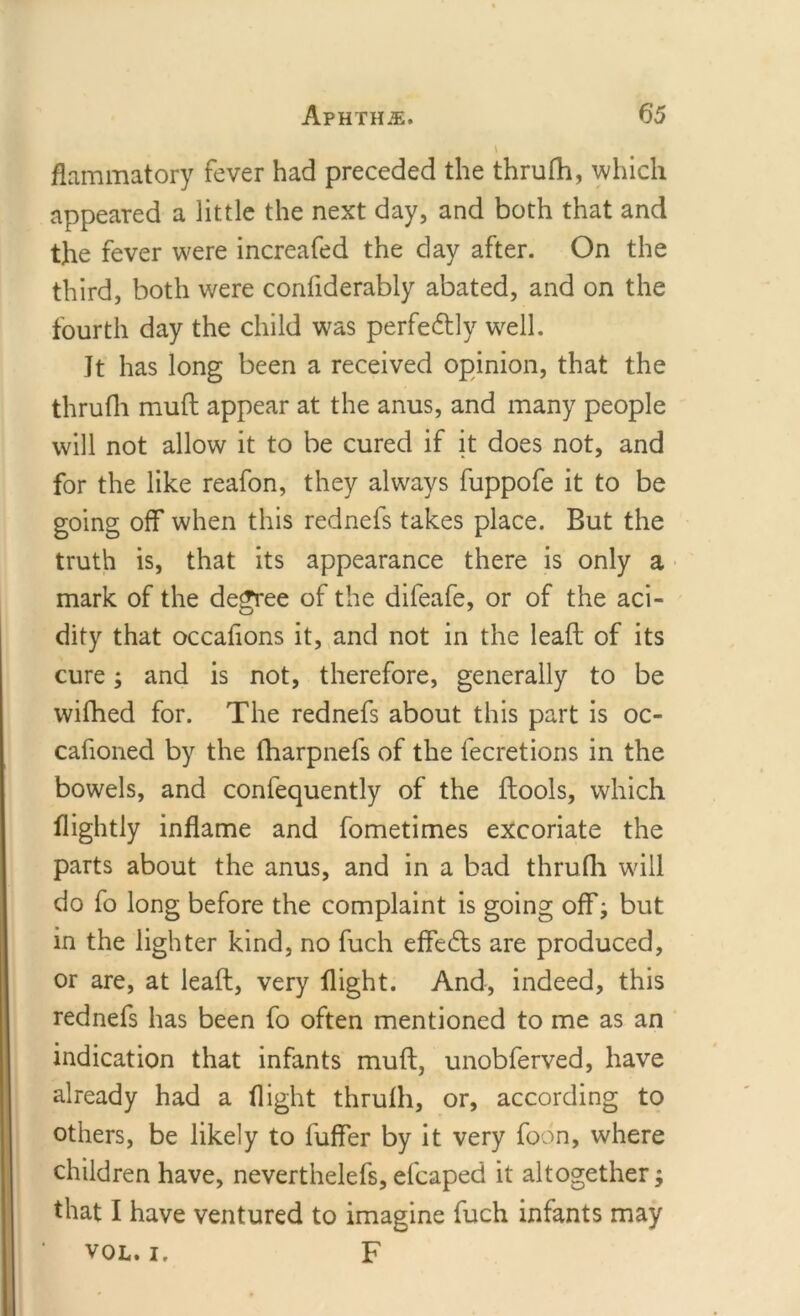 flammatory fever had preceded the thrufh, which appeared a little the next day, and both that and the fever were increafed the day after. On the third, both were confiderably abated, and on the fourth day the child was perfectly well. Jt has long been a received opinion, that the thrufli mull appear at the anus, and many people will not allow it to be cured if it does not, and for the like reafon, they always fuppofe it to be going off when this rednefs takes place. But the truth is, that its appearance there is only a mark of the degree of the difeafe, or of the aci- dity that occafions it, and not in the lead of its cure; and is not, therefore, generally to be wifhed for. The rednefs about this part is oc- cafioned by the fharpnefs of the fecretions in the bowels, and confequently of the ftools, which flightly inflame and fometimes excoriate the parts about the anus, and in a bad thrufli wall do fo long before the complaint is going off; but in the lighter kind, no fuch effects are produced, or are, at lead, very flight. And, indeed, this rednefs has been fo often mentioned to me as an indication that infants mud, unobferved, have already had a flight thrufli, or, according to others, be likely to differ by it very foon, where children have, neverthelefs, efcaped it altogether; that I have ventured to imagine fuch infants may vol. i. F