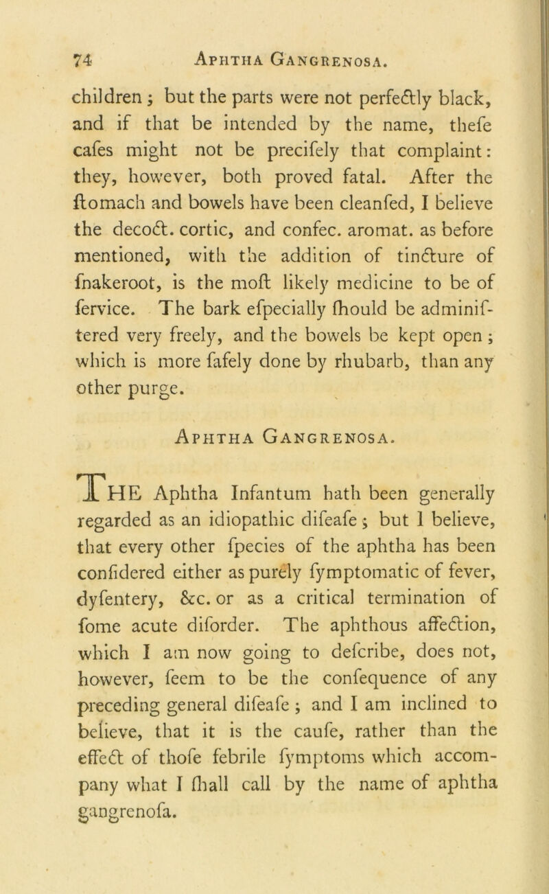 children but the parts were not perfe&amp;ly black, and if that be intended by the name, thefe cafes might not be precifely that complaint: they, however, both proved fatal. After the flomach and bowels have been cleanfed, I believe the decodf. cortic, and confec. aromat. as before mentioned, with the addition of tin&amp;ure of fnakeroot, is the moft likely medicine to be of fervice. The bark efpecially fhould be adminif- tered very freely, and the bowels be kept open ; which is more fafely done by rhubarb, than any other purge. Aphtha Gangrenosa. JL HE Aphtha Infantum hath been generally regarded as an idiopathic difeafe; but 1 believe, that every other fpecies of the aphtha has been confidered either as purely fymptomatic of fever, dyfentery, &amp;c. or as a critical termination of fome acute diforder. The aphthous aflfedtion, which I am now going to defcribe, does not, however, feem to be the confequence of any preceding general difeafe ; and I am inclined to believe, that it is the caufe, rather than the effect of thofe febrile fymptoms which accom- pany what I (hall call by the name of aphtha gangrenofa.