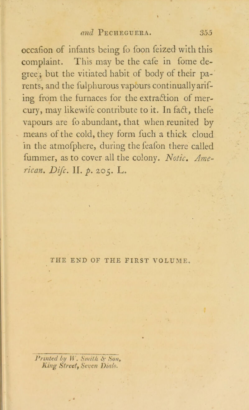 occafion of infants being fo foon feized with this complaint. This may be the cafe in fome de- gree.; but the vitiated habit of body of their pa- rents, and the fulphurous vapours continually aris- ing from the furnaces for the extraction of mer- cury, may likewile contribute to it. In fa£t, thefe vapours are fo abundant, that when reunited by means of the cold, they form fuch a thick cloud in the atmofphere, during the feafon there called fummer, as to cover all the colony. Notic. Ame- rican. Difc. II. p. 205. L. THE END OF THE FIRST VOLUME. Printed by il . Smith S' Son, King Street, Seven Dials.