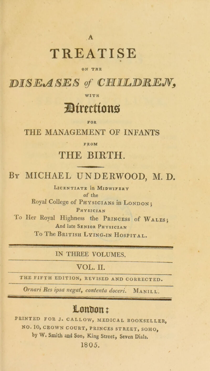 A TREATISE ON THE BISE^S:ES of CHIL.BREJV, WITH ©trectiotts FOR THE MANAGEMENT OF INFANTS FROM THE BIRTH. Bv MICHAEL UNDERWOOD, M. D. Licentiate in Midwifery of the Royal College of Physicians in London ; Physician To Her Royal Highness the Princess of Walesj And late Senior Physician To The British Lying-in Hospital. IN THREE VOLUMES. VOL. II. ~ THE FIFTH EDITION, REVISED AND CORRECTED. Omari Res ipsa negate contenta doceri. Manill. lanDoti X PRINTED FOR J. CALLOW, MEDICAL BOOKSELLER, NO. 10, CROWN COURT, PRINCES STREET, SOHO, by W. Smith and Son, King Street, Seven Dials. 1805.