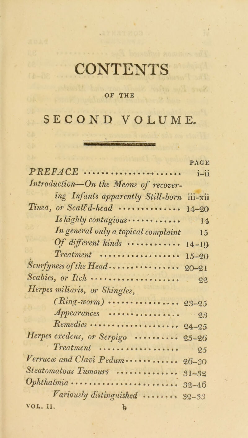 CONTENTS OF THE SECOND VOLUME. PAGE PREFACE i_ii Introduction—On the Means of recover- ing Infants apparently Still-born iii-xii Tinea, or ScalVd-head 14-20 Is highly contagious • 14 In general only a topical complaint 15 Of different kinds 14-10 Treatment 15-20 Scurfyness of the Head 20-21 Scabies, or Itch , 22 Herpes mi Haris, or Shingles, (Ring-worm) 23-25 Appearances 23 Remedies • • • 24-25 Herpes exedens, or Serpigo 25—26 Treatment 25 Vzrrucw and Clavi Pedum 26-30 Steatomatous Tumours 31—32 Ophthalmia 32-46 Variously distinguished ........ 32-33 VOL. n. b