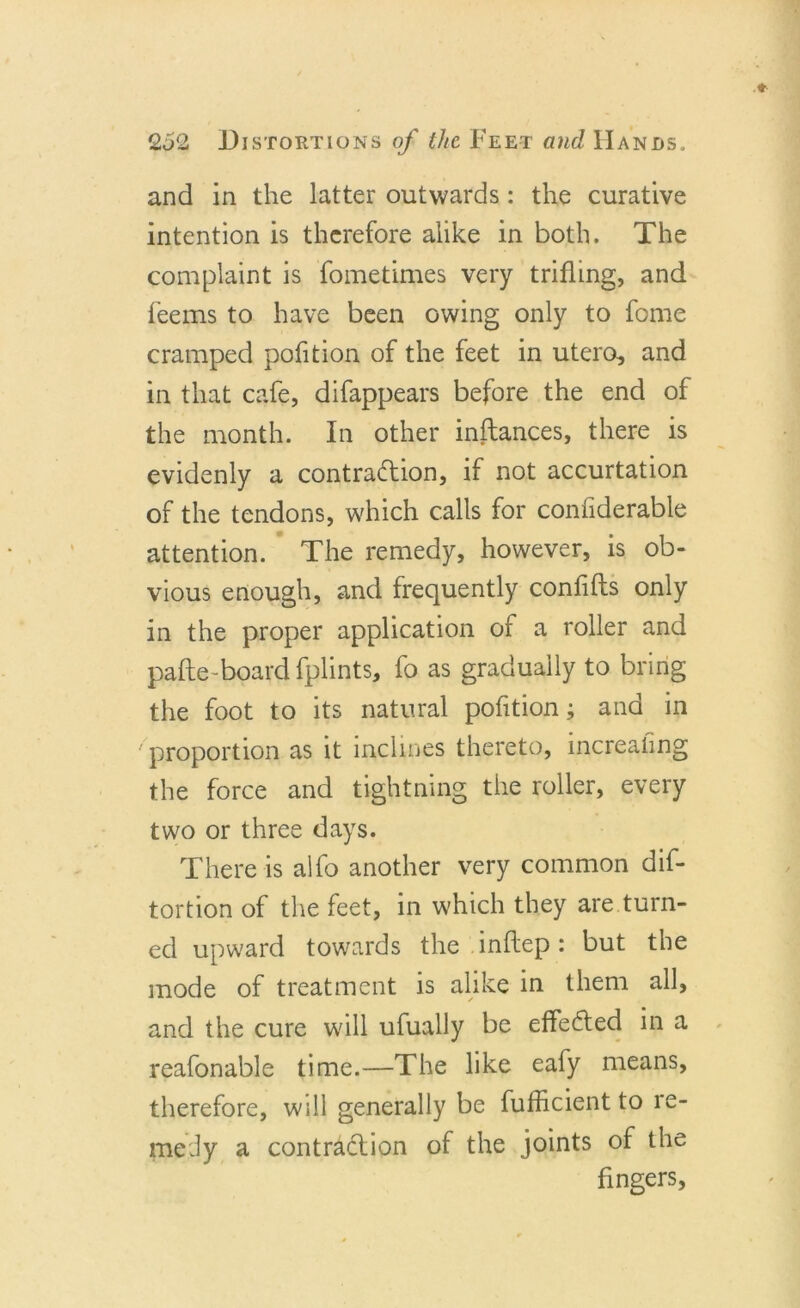and in the latter outwards: the curative intention is therefore alike in both. The complaint is fometimes very trifling, and feems to have been owing only to fome cramped pofition of the feet in utero, and in that cafe, difappears before the end of the month. In other inftances, there is evidenly a contraftion, if not accurtation of the tendons, which calls for confiderable attention. * The remedy, however, is ob- vious enough, and frequently confifts only in the proper application of a roller and pafte-board fplints, fo as gradually to bring the foot to its natural pofition; and in ' proportion as it inclines thereto, increaiing the force and tightning the roller, every two or three days. There is alfo another very common dif- tortion of the feet, in which they are turn- ed upward towards the.inftep: but the mode of treatment is alike in them all, and the cure will ufually be effedfed in a reafonable time.—The like eafy means, therefore, will generally be fufficient to re- medy a contradlion of the joints of the fingers.