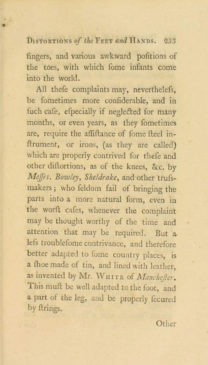 fingers, and various awkward portions of the toes, with which fome infants come into the world. All thefe complaints may, neverthelefs, be fometimes more confiderable, and in luch cafe, efpecially if neglected for many months, or even years, as they fometimes are, require the affiftance of fome fteel in- ftrument, or irons, (as they are called) which are properly contrived for thefe and other diftortions, as of the knees, &amp;c. by Mejfrs. Bowley, Sheldrake^ and other trufs- makers; who felclom fail of bringing the parts into a more natural form, even in the worft cafes, whenever the complaint may be thought worthy of the time and attention ' that may be required. But a- lefs troublefome contrivance, and therefore better adapted to fome country places, is a fhoe made of tin, and lined with leather, as invented by Mr. White of Manchejier. This muft be well adapted to the foot, and a part of the leg, and be properly fecured by firings. Other