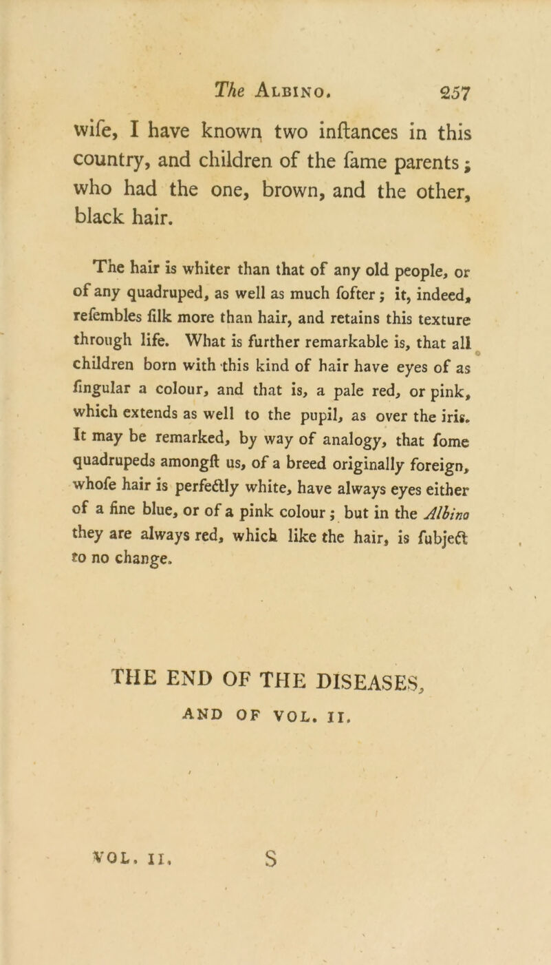 wife, I have known two inftances in this country, and children of the fame parents; who had the one, brown, and the other, black hair. The hair is whiter than that of any old people, or of any quadruped, as well as much fofter; it, indeed, refembles filk more than hair, and retains this texture through life. What is further remarkable is, that all children born with this kind of hair have eyes of as fmgular a colour, and that is, a pale red, or pink, which extends as well to the pupil, as over the iris. It may be remarked, by way of analogy, that fome quadrupeds amongft us, of a breed originally foreign, whofe hair is perfeftly white, have always eyes either of a fine blue, or of a pink colour; but in the JIhino they are always red, which like the hair, is fubjeiJl to no change. THE END OF THE DISEASES, AND OF VOL. II. VOL. II, S
