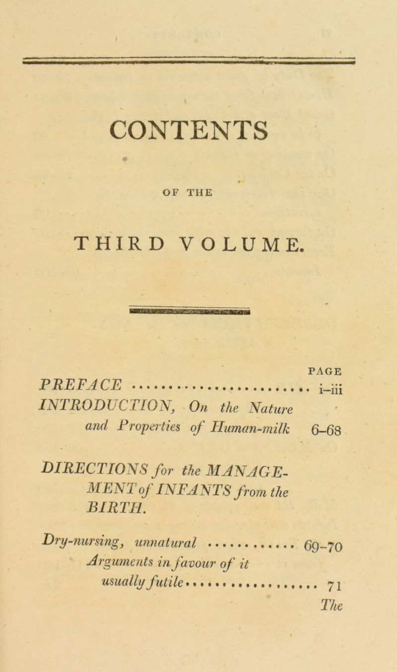 CONTENTS OF THE THIRD VOLUME. PAGE PREFACE i_Ui INTRODUCTION, On the Nature and Properties of Ihman-milk 6-68 DIRECTIONS for the MANAGE- MENT of INFANTS from the BIRTH. Dry-nursing, unnatural 69-70 Arguments in favour of it usually futile 71 The