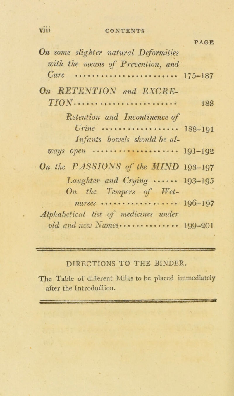 PAGE On some slighter natural Deformities with the means of P r event ion, and Cure 175-187 On RETENTION and EXCRE- TION 188 Retention and Incontinence of Urine 188—191 Infants bowels should be al- ways open 191-192 On the PASSIONS of the MIND 193-197 Laughter and Crying 193-195 On the Tempers of TVet- nurses 196-197 Alphabetical list of medicines under old and new Names 199-201 DIRECTIONS TO THE BINDER. The Table of different Milks to be placed immediately after the Introduction.
