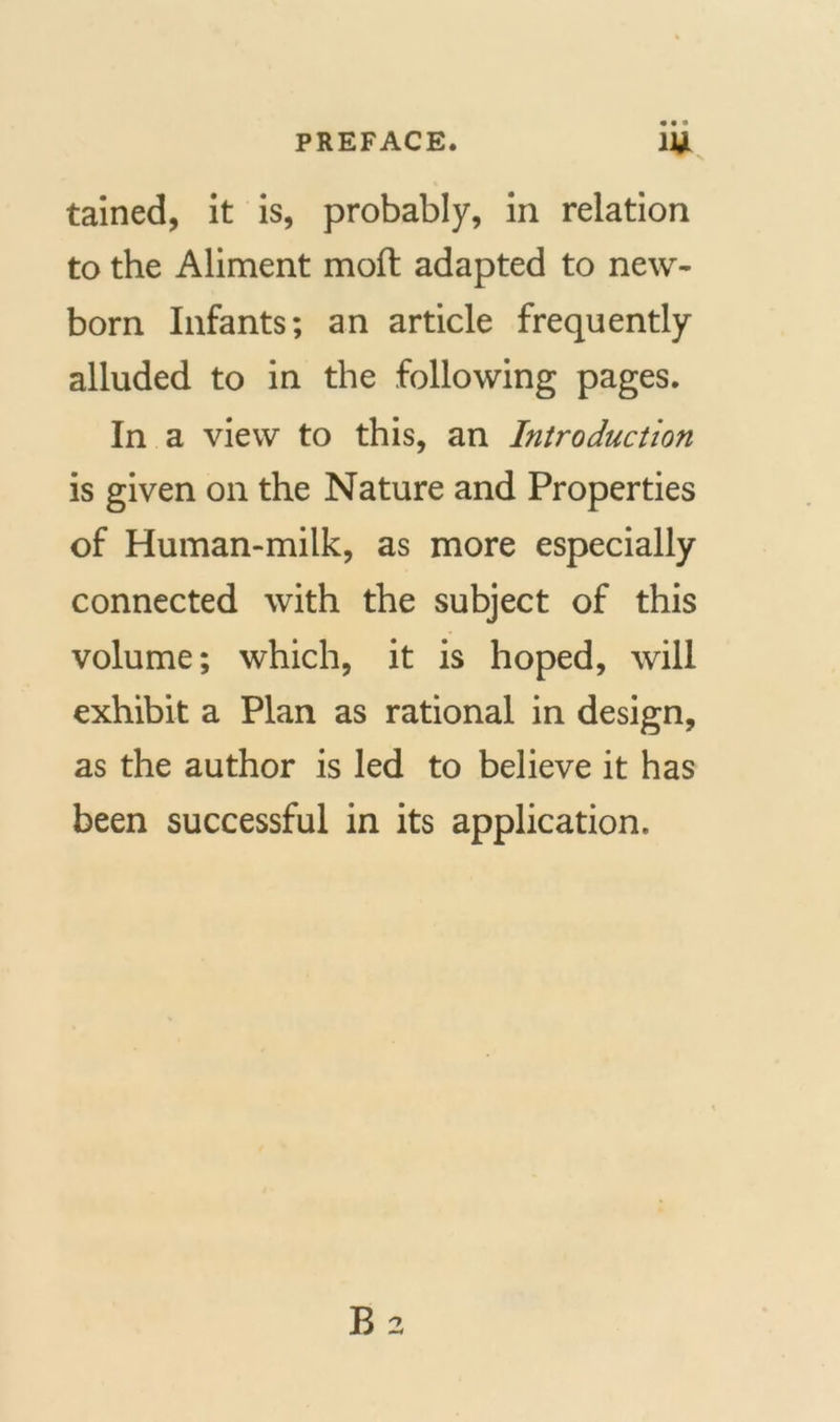 • • • tained, it is, probably, in relation to the Aliment mod adapted to new- born Infants; an article frequently alluded to in the following pages. In a view to this, an Introduction is given on the Nature and Properties of Human-milk, as more especially connected with the subject of this volume; which, it is hoped, will exhibit a Plan as rational in design, as the author is led to believe it has been successful in its application.